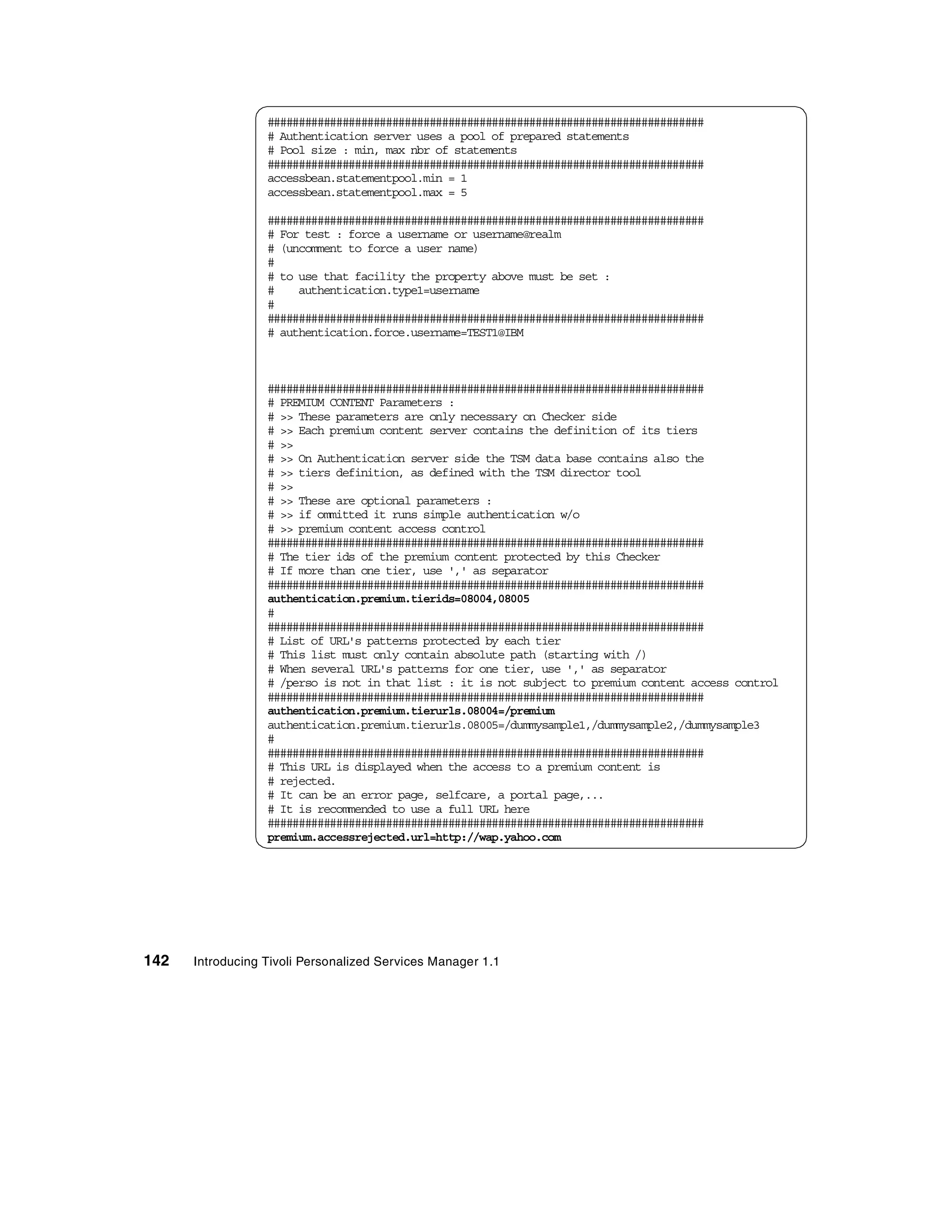 ######################################################################
                  # Authentication server uses a pool of prepared statements
                  # Pool size : min, max nbr of statements
                  ######################################################################
                  accessbean.statementpool.min = 1
                  accessbean.statementpool.max = 5

                  ######################################################################
                  # For test : force a username or username@realm
                  # (uncomment to force a user name)
                  #
                  # to use that facility the property above must be set :
                  #    authentication.type1=username
                  #
                  ######################################################################
                  # authentication.force.username=TEST1@IBM



                  ######################################################################
                  # PREMIUM CONTENT Parameters :
                  # >> These parameters are only necessary on Checker side
                  # >> Each premium content server contains the definition of its tiers
                  # >>
                  # >> On Authentication server side the TSM data base contains also the
                  # >> tiers definition, as defined with the TSM director tool
                  # >>
                  # >> These are optional parameters :
                  # >> if ommitted it runs simple authentication w/o
                  # >> premium content access control
                  ######################################################################
                  # The tier ids of the premium content protected by this Checker
                  # If more than one tier, use ',' as separator
                  ######################################################################
                  authentication.premium.tierids=08004,08005
                  #
                  ######################################################################
                  # List of URL's patterns protected by each tier
                  # This list must only contain absolute path (starting with /)
                  # When several URL's patterns for one tier, use ',' as separator
                  # /perso is not in that list : it is not subject to premium content access control
                  ######################################################################
                  authentication.premium.tierurls.08004=/premium
                  authentication.premium.tierurls.08005=/dummysample1,/dummysample2,/dummysample3
                  #
                  ######################################################################
                  # This URL is displayed when the access to a premium content is
                  # rejected.
                  # It can be an error page, selfcare, a portal page,...
                  # It is recommended to use a full URL here
                  ######################################################################
                  premium.accessrejected.url=http://wap.yahoo.com




142   Introducing Tivoli Personalized Services Manager 1.1
 