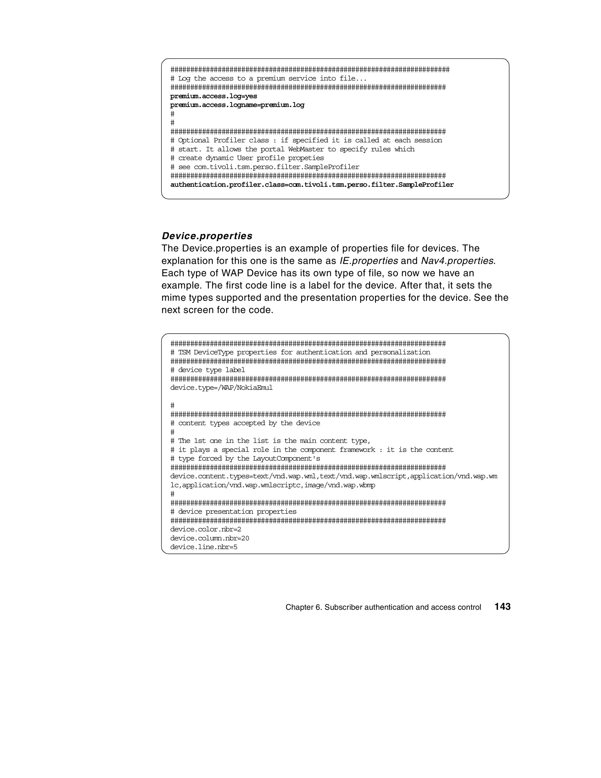 #######################################################################
 # Log the access to a premium service into file...
 ######################################################################
 premium.access.log=yes
 premium.access.logname=premium.log
 #
 #
 ######################################################################
 # Optional Profiler class : if specified it is called at each session
 # start. It allows the portal WebMaster to specify rules which
 # create dynamic User profile propeties
 # see com.tivoli.tsm.perso.filter.SampleProfiler
 ######################################################################
 authentication.profiler.class=com.tivoli.tsm.perso.filter.SampleProfiler




Device.properties
The Device.properties is an example of properties file for devices. The
explanation for this one is the same as IE.properties and Nav4.properties.
Each type of WAP Device has its own type of file, so now we have an
example. The first code line is a label for the device. After that, it sets the
mime types supported and the presentation properties for the device. See the
next screen for the code.


 ######################################################################
 # TSM DeviceType properties for authentication and personalization
 ######################################################################
 # device type label
 ######################################################################
 device.type=/WAP/NokiaEmul

 #
 ######################################################################
 # content types accepted by the device
 #
 # The 1st one in the list is the main content type,
 # it plays a special role in the component framework : it is the content
 # type forced by the LayoutComponent's
 ######################################################################
 device.content.types=text/vnd.wap.wml,text/vnd.wap.wmlscript,application/vnd.wap.wm
 lc,application/vnd.wap.wmlscriptc,image/vnd.wap.wbmp
 #
 ######################################################################
 # device presentation properties
 ######################################################################
 device.color.nbr=2
 device.column.nbr=20
 device.line.nbr=5




                              Chapter 6. Subscriber authentication and access control   143
 
