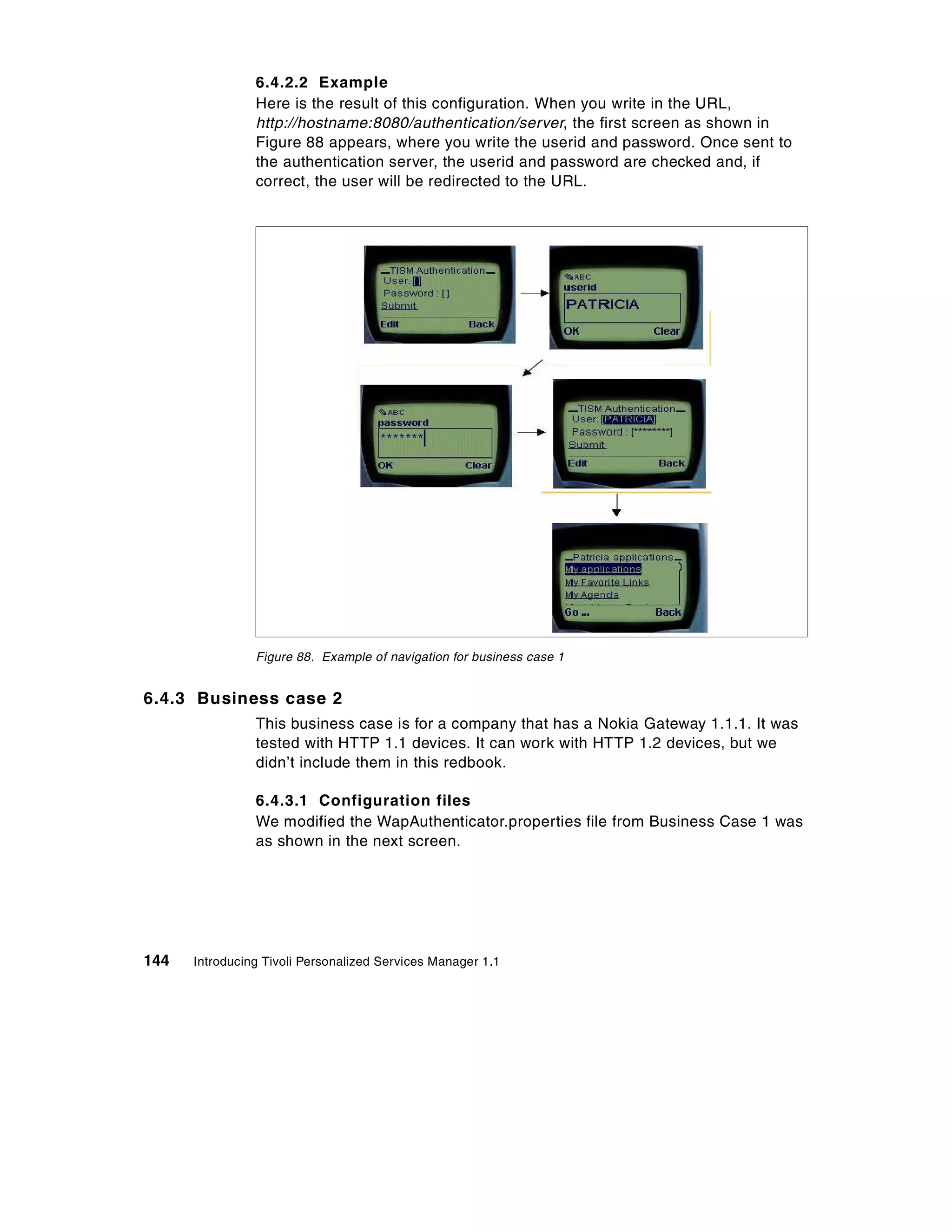 6.4.2.2 Example
                Here is the result of this configuration. When you write in the URL,
                http://hostname:8080/authentication/server, the first screen as shown in
                Figure 88 appears, where you write the userid and password. Once sent to
                the authentication server, the userid and password are checked and, if
                correct, the user will be redirected to the URL.




                Figure 88. Example of navigation for business case 1


6.4.3 Business case 2
                This business case is for a company that has a Nokia Gateway 1.1.1. It was
                tested with HTTP 1.1 devices. It can work with HTTP 1.2 devices, but we
                didn’t include them in this redbook.

                6.4.3.1 Configuration files
                We modified the WapAuthenticator.properties file from Business Case 1 was
                as shown in the next screen.




144   Introducing Tivoli Personalized Services Manager 1.1
 