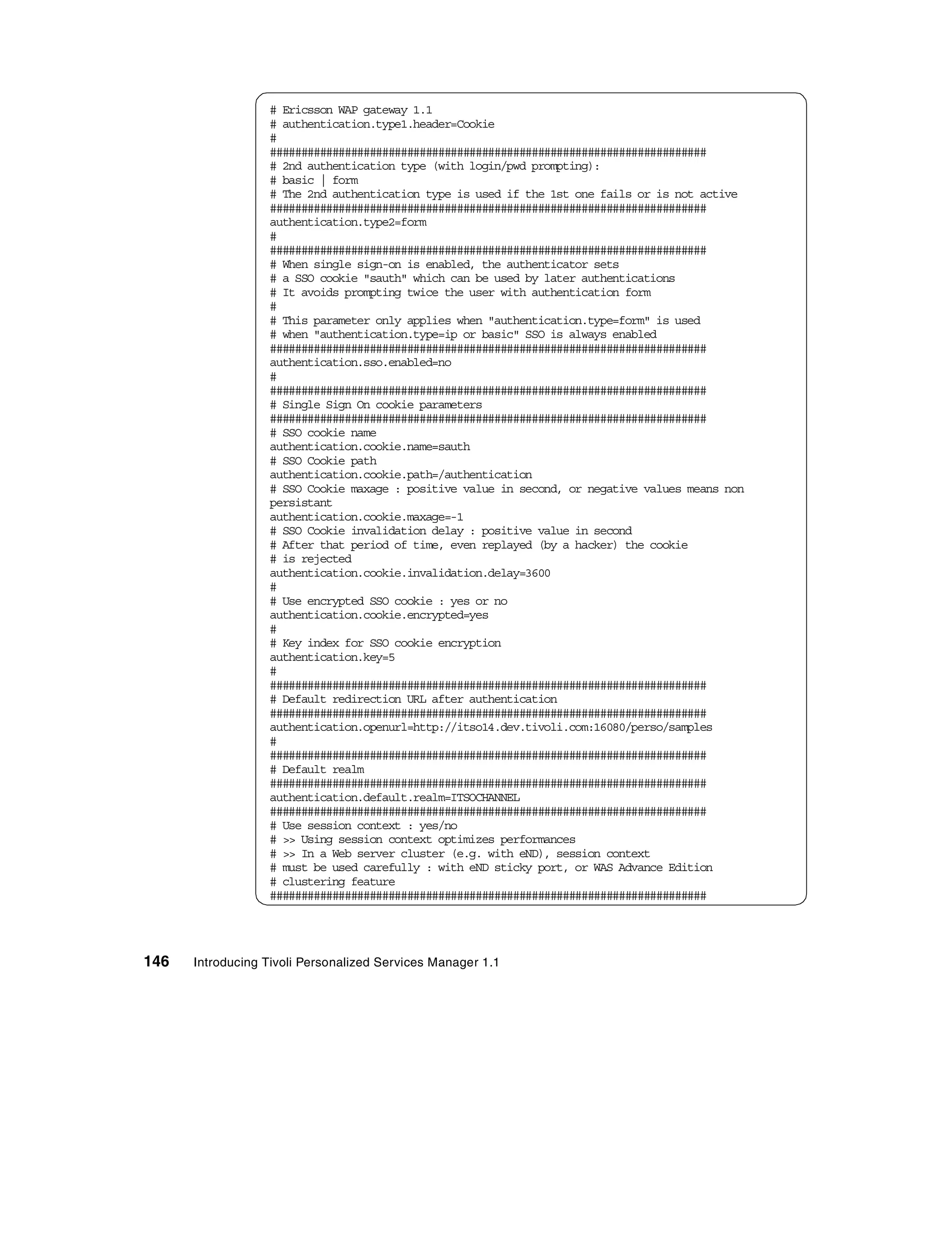 # Ericsson WAP gateway 1.1
                  # authentication.type1.header=Cookie
                  #
                  ######################################################################
                  # 2nd authentication type (with login/pwd prompting):
                  # basic | form
                  # The 2nd authentication type is used if the 1st one fails or is not active
                  ######################################################################
                  authentication.type2=form
                  #
                  ######################################################################
                  # When single sign-on is enabled, the authenticator sets
                  # a SSO cookie "sauth" which can be used by later authentications
                  # It avoids prompting twice the user with authentication form
                  #
                  # This parameter only applies when "authentication.type=form" is used
                  # when "authentication.type=ip or basic" SSO is always enabled
                  ######################################################################
                  authentication.sso.enabled=no
                  #
                  ######################################################################
                  # Single Sign On cookie parameters
                  ######################################################################
                  # SSO cookie name
                  authentication.cookie.name=sauth
                  # SSO Cookie path
                  authentication.cookie.path=/authentication
                  # SSO Cookie maxage : positive value in second, or negative values means non
                  persistant
                  authentication.cookie.maxage=-1
                  # SSO Cookie invalidation delay : positive value in second
                  # After that period of time, even replayed (by a hacker) the cookie
                  # is rejected
                  authentication.cookie.invalidation.delay=3600
                  #
                  # Use encrypted SSO cookie : yes or no
                  authentication.cookie.encrypted=yes
                  #
                  # Key index for SSO cookie encryption
                  authentication.key=5
                  #
                  ######################################################################
                  # Default redirection URL after authentication
                  ######################################################################
                  authentication.openurl=http://itso14.dev.tivoli.com:16080/perso/samples
                  #
                  ######################################################################
                  # Default realm
                  ######################################################################
                  authentication.default.realm=ITSOCHANNEL
                  ######################################################################
                  # Use session context : yes/no
                  # >> Using session context optimizes performances
                  # >> In a Web server cluster (e.g. with eND), session context
                  # must be used carefully : with eND sticky port, or WAS Advance Edition
                  # clustering feature
                  ######################################################################




146   Introducing Tivoli Personalized Services Manager 1.1
 