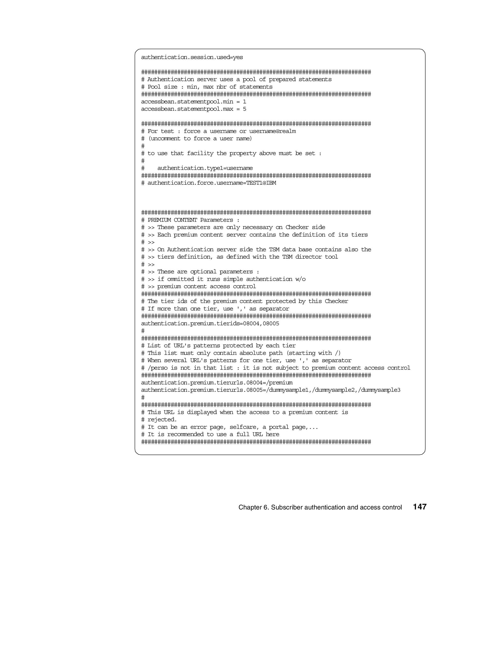 authentication.session.used=yes

######################################################################
# Authentication server uses a pool of prepared statements
# Pool size : min, max nbr of statements
######################################################################
accessbean.statementpool.min = 1
accessbean.statementpool.max = 5

######################################################################
# For test : force a username or username@realm
# (uncomment to force a user name)
#
# to use that facility the property above must be set :
#
#    authentication.type1=username
######################################################################
# authentication.force.username=TEST1@IBM



######################################################################
# PREMIUM CONTENT Parameters :
# >> These parameters are only necessary on Checker side
# >> Each premium content server contains the definition of its tiers
# >>
# >> On Authentication server side the TSM data base contains also the
# >> tiers definition, as defined with the TSM director tool
# >>
# >> These are optional parameters :
# >> if ommitted it runs simple authentication w/o
# >> premium content access control
######################################################################
# The tier ids of the premium content protected by this Checker
# If more than one tier, use ',' as separator
######################################################################
authentication.premium.tierids=08004,08005
#
######################################################################
# List of URL's patterns protected by each tier
# This list must only contain absolute path (starting with /)
# When several URL's patterns for one tier, use ',' as separator
# /perso is not in that list : it is not subject to premium content access control
######################################################################
authentication.premium.tierurls.08004=/premium
authentication.premium.tierurls.08005=/dummysample1,/dummysample2,/dummysample3
#
######################################################################
# This URL is displayed when the access to a premium content is
# rejected.
# It can be an error page, selfcare, a portal page,...
# It is recommended to use a full URL here
######################################################################




                             Chapter 6. Subscriber authentication and access control   147
 