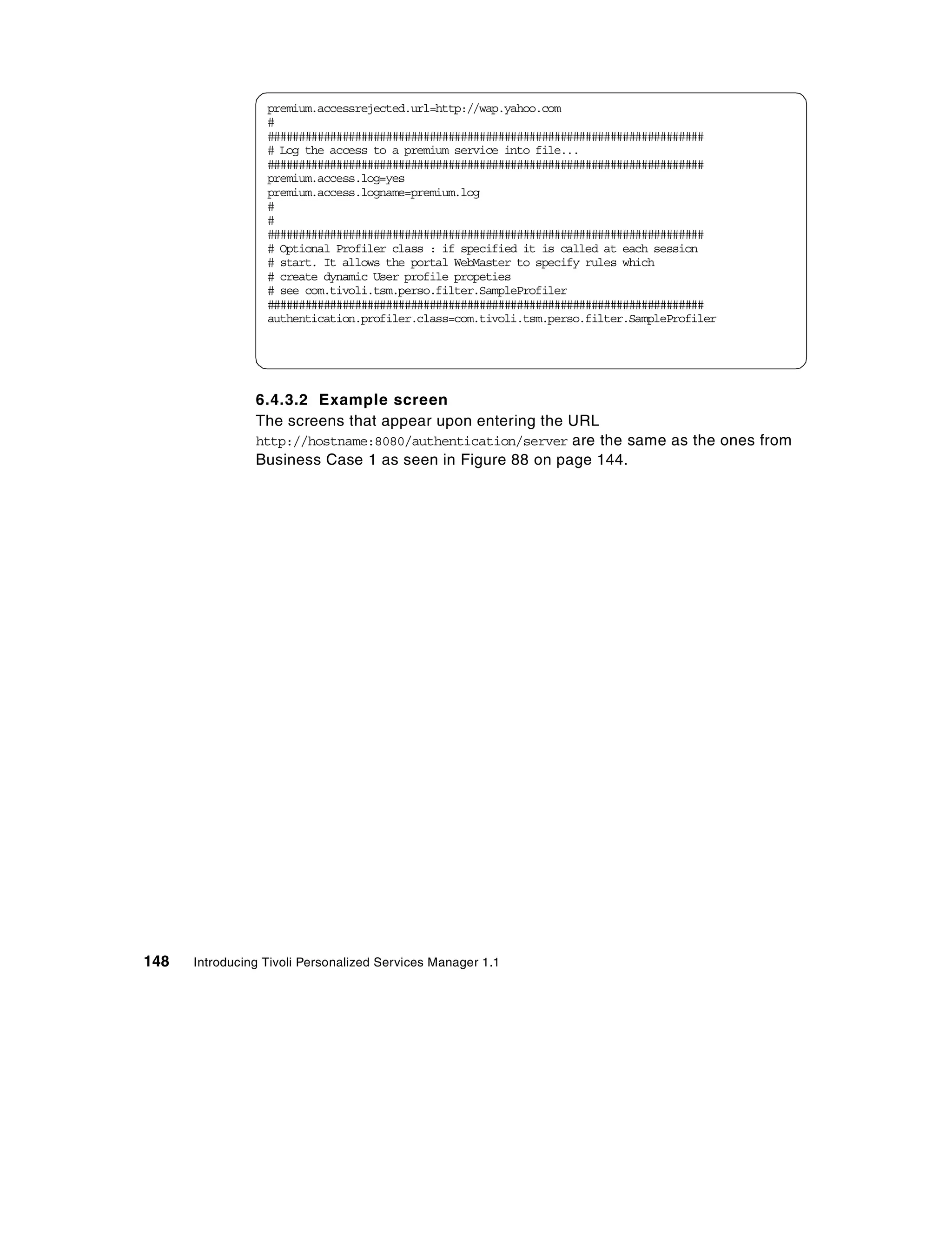 premium.accessrejected.url=http://wap.yahoo.com
                  #
                  ######################################################################
                  # Log the access to a premium service into file...
                  ######################################################################
                  premium.access.log=yes
                  premium.access.logname=premium.log
                  #
                  #
                  ######################################################################
                  # Optional Profiler class : if specified it is called at each session
                  # start. It allows the portal WebMaster to specify rules which
                  # create dynamic User profile propeties
                  # see com.tivoli.tsm.perso.filter.SampleProfiler
                  ######################################################################
                  authentication.profiler.class=com.tivoli.tsm.perso.filter.SampleProfiler




                6.4.3.2 Example screen
                The screens that appear upon entering the URL
                http://hostname:8080/authentication/server are the same as the ones from
                Business Case 1 as seen in Figure 88 on page 144.




148   Introducing Tivoli Personalized Services Manager 1.1
 