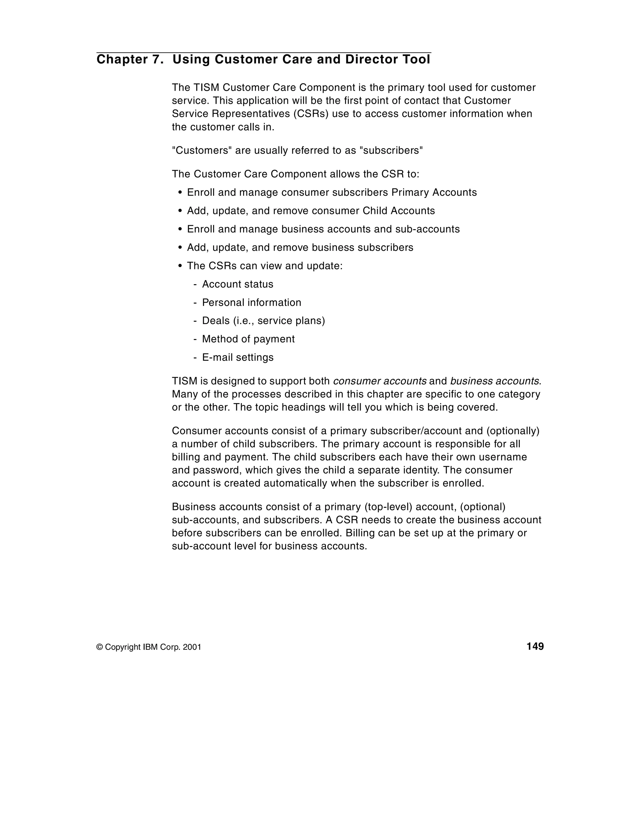Chapter 7. Using Customer Care and Director Tool

                  The TISM Customer Care Component is the primary tool used for customer
                  service. This application will be the first point of contact that Customer
                  Service Representatives (CSRs) use to access customer information when
                  the customer calls in.

                  "Customers" are usually referred to as "subscribers"

                  The Customer Care Component allows the CSR to:
                    • Enroll and manage consumer subscribers Primary Accounts
                    • Add, update, and remove consumer Child Accounts
                    • Enroll and manage business accounts and sub-accounts
                    • Add, update, and remove business subscribers
                    • The CSRs can view and update:
                       - Account status
                       - Personal information
                       - Deals (i.e., service plans)
                       - Method of payment
                       - E-mail settings

                  TISM is designed to support both consumer accounts and business accounts.
                  Many of the processes described in this chapter are specific to one category
                  or the other. The topic headings will tell you which is being covered.

                  Consumer accounts consist of a primary subscriber/account and (optionally)
                  a number of child subscribers. The primary account is responsible for all
                  billing and payment. The child subscribers each have their own username
                  and password, which gives the child a separate identity. The consumer
                  account is created automatically when the subscriber is enrolled.

                  Business accounts consist of a primary (top-level) account, (optional)
                  sub-accounts, and subscribers. A CSR needs to create the business account
                  before subscribers can be enrolled. Billing can be set up at the primary or
                  sub-account level for business accounts.




© Copyright IBM Corp. 2001                                                                149
 