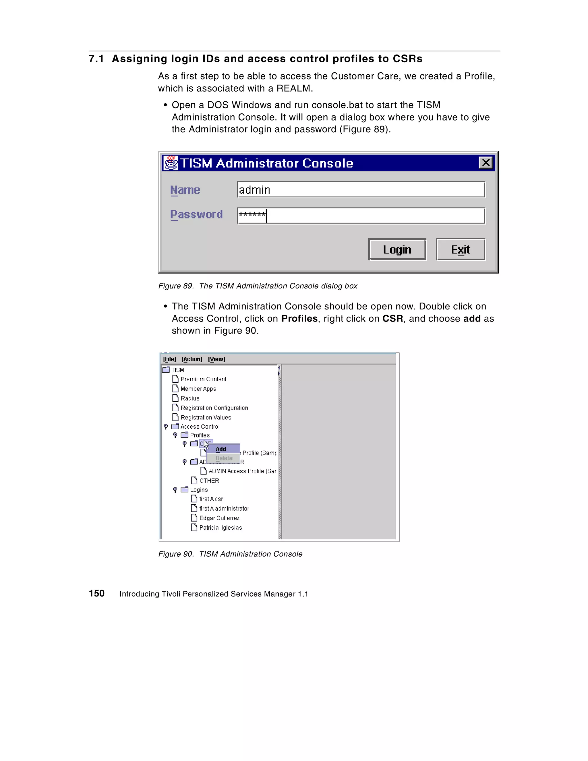 7.1 Assigning login IDs and access control profiles to CSRs
                As a first step to be able to access the Customer Care, we created a Profile,
                which is associated with a REALM.
                  • Open a DOS Windows and run console.bat to start the TISM
                    Administration Console. It will open a dialog box where you have to give
                    the Administrator login and password (Figure 89).




                Figure 89. The TISM Administration Console dialog box

                  • The TISM Administration Console should be open now. Double click on
                    Access Control, click on Profiles, right click on CSR, and choose add as
                    shown in Figure 90.




                Figure 90. TISM Administration Console




150   Introducing Tivoli Personalized Services Manager 1.1
 