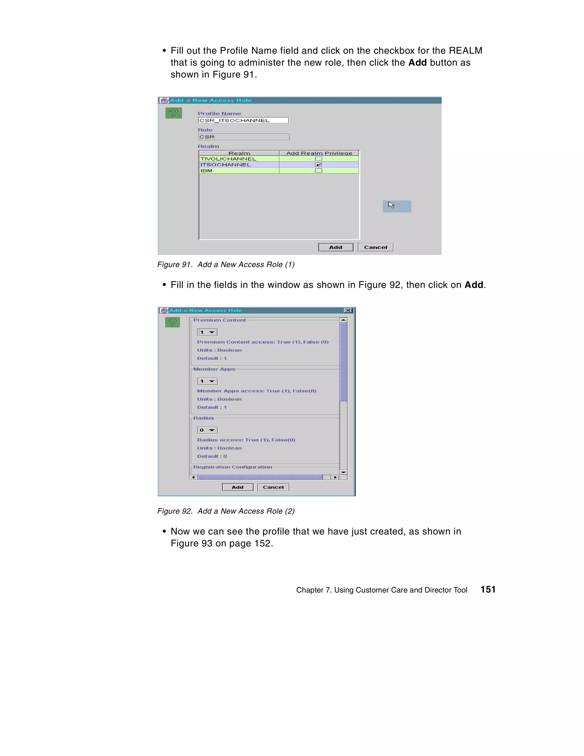 • Fill out the Profile Name field and click on the checkbox for the REALM
   that is going to administer the new role, then click the Add button as
   shown in Figure 91.




Figure 91. Add a New Access Role (1)

 • Fill in the fields in the window as shown in Figure 92, then click on Add.




Figure 92. Add a New Access Role (2)

 • Now we can see the profile that we have just created, as shown in
   Figure 93 on page 152.



                                       Chapter 7. Using Customer Care and Director Tool   151
 