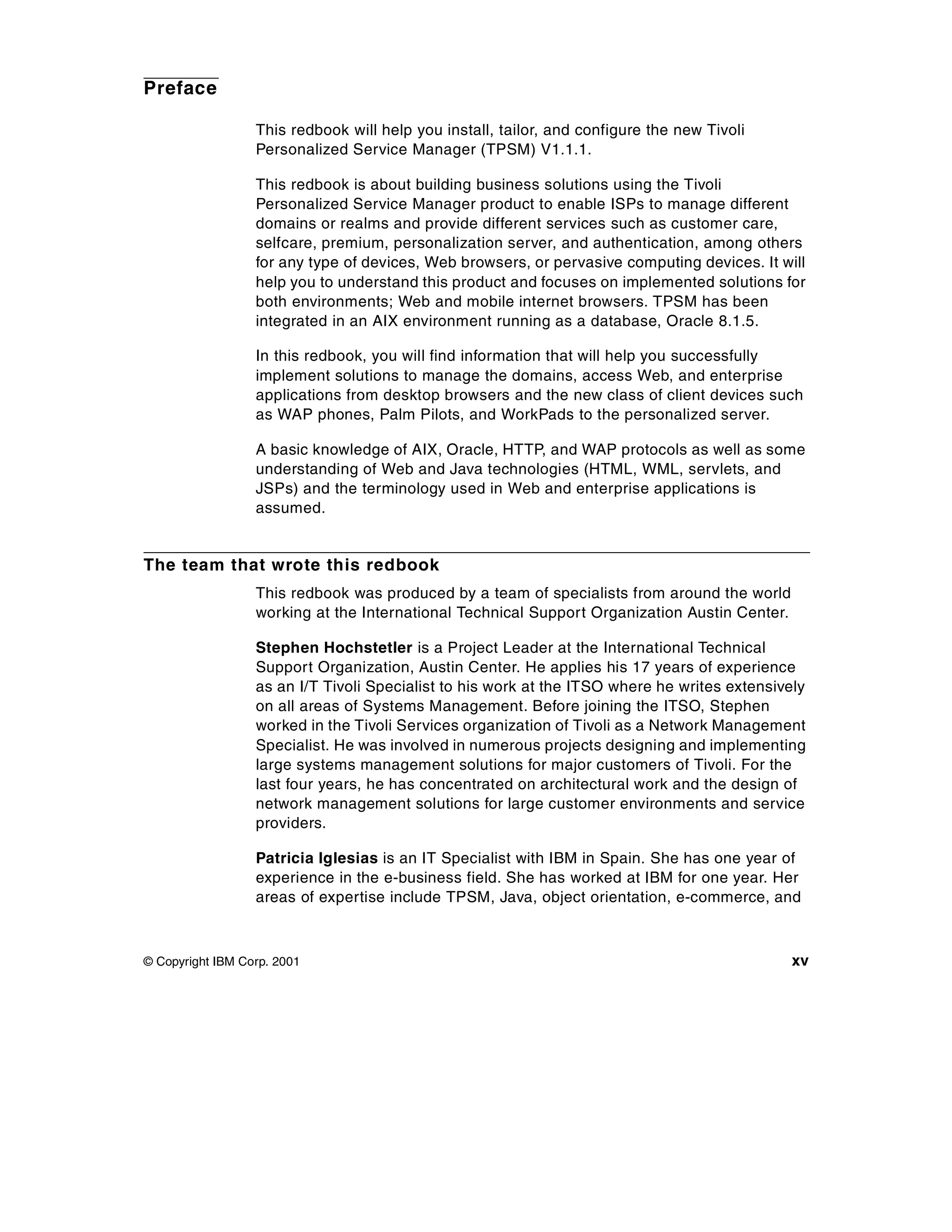 Preface

                  This redbook will help you install, tailor, and configure the new Tivoli
                  Personalized Service Manager (TPSM) V1.1.1.

                  This redbook is about building business solutions using the Tivoli
                  Personalized Service Manager product to enable ISPs to manage different
                  domains or realms and provide different services such as customer care,
                  selfcare, premium, personalization server, and authentication, among others
                  for any type of devices, Web browsers, or pervasive computing devices. It will
                  help you to understand this product and focuses on implemented solutions for
                  both environments; Web and mobile internet browsers. TPSM has been
                  integrated in an AIX environment running as a database, Oracle 8.1.5.

                  In this redbook, you will find information that will help you successfully
                  implement solutions to manage the domains, access Web, and enterprise
                  applications from desktop browsers and the new class of client devices such
                  as WAP phones, Palm Pilots, and WorkPads to the personalized server.

                  A basic knowledge of AIX, Oracle, HTTP, and WAP protocols as well as some
                  understanding of Web and Java technologies (HTML, WML, servlets, and
                  JSPs) and the terminology used in Web and enterprise applications is
                  assumed.


The team that wrote this redbook
                  This redbook was produced by a team of specialists from around the world
                  working at the International Technical Support Organization Austin Center.

                  Stephen Hochstetler is a Project Leader at the International Technical
                  Support Organization, Austin Center. He applies his 17 years of experience
                  as an I/T Tivoli Specialist to his work at the ITSO where he writes extensively
                  on all areas of Systems Management. Before joining the ITSO, Stephen
                  worked in the Tivoli Services organization of Tivoli as a Network Management
                  Specialist. He was involved in numerous projects designing and implementing
                  large systems management solutions for major customers of Tivoli. For the
                  last four years, he has concentrated on architectural work and the design of
                  network management solutions for large customer environments and service
                  providers.

                  Patricia Iglesias is an IT Specialist with IBM in Spain. She has one year of
                  experience in the e-business field. She has worked at IBM for one year. Her
                  areas of expertise include TPSM, Java, object orientation, e-commerce, and



© Copyright IBM Corp. 2001                                                                     xv
 