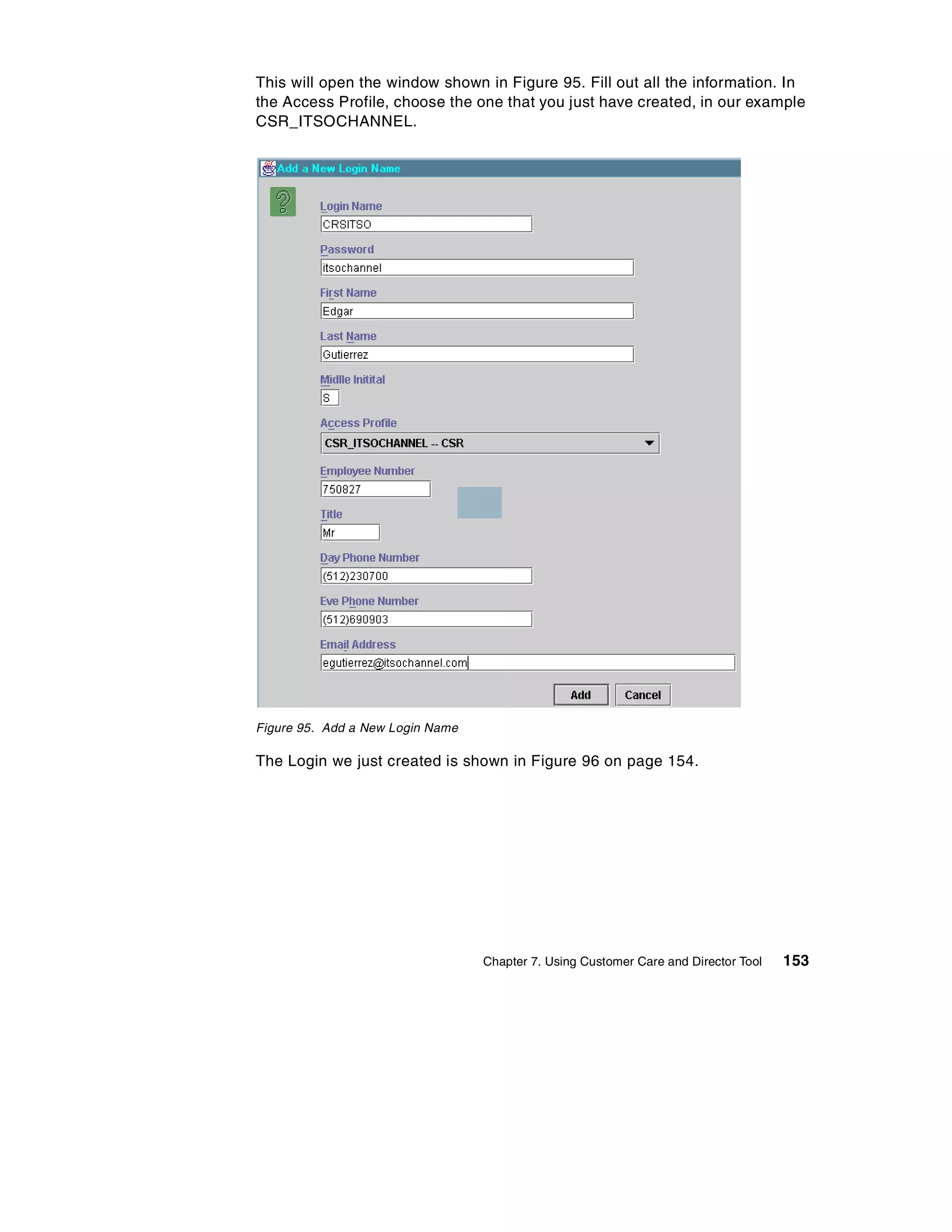 This will open the window shown in Figure 95. Fill out all the information. In
the Access Profile, choose the one that you just have created, in our example
CSR_ITSOCHANNEL.




Figure 95. Add a New Login Name

The Login we just created is shown in Figure 96 on page 154.




                                  Chapter 7. Using Customer Care and Director Tool   153
 