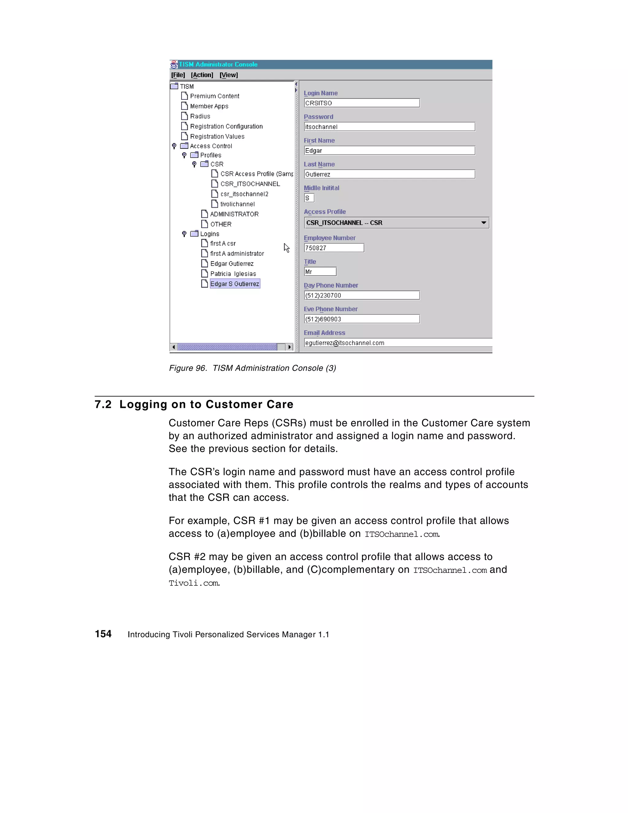 Figure 96. TISM Administration Console (3)



7.2 Logging on to Customer Care
                Customer Care Reps (CSRs) must be enrolled in the Customer Care system
                by an authorized administrator and assigned a login name and password.
                See the previous section for details.

                The CSR’s login name and password must have an access control profile
                associated with them. This profile controls the realms and types of accounts
                that the CSR can access.

                For example, CSR #1 may be given an access control profile that allows
                access to (a)employee and (b)billable on ITSOchannel.com.

                CSR #2 may be given an access control profile that allows access to
                (a)employee, (b)billable, and (C)complementary on ITSOchannel.com and
                Tivoli.com.




154   Introducing Tivoli Personalized Services Manager 1.1
 