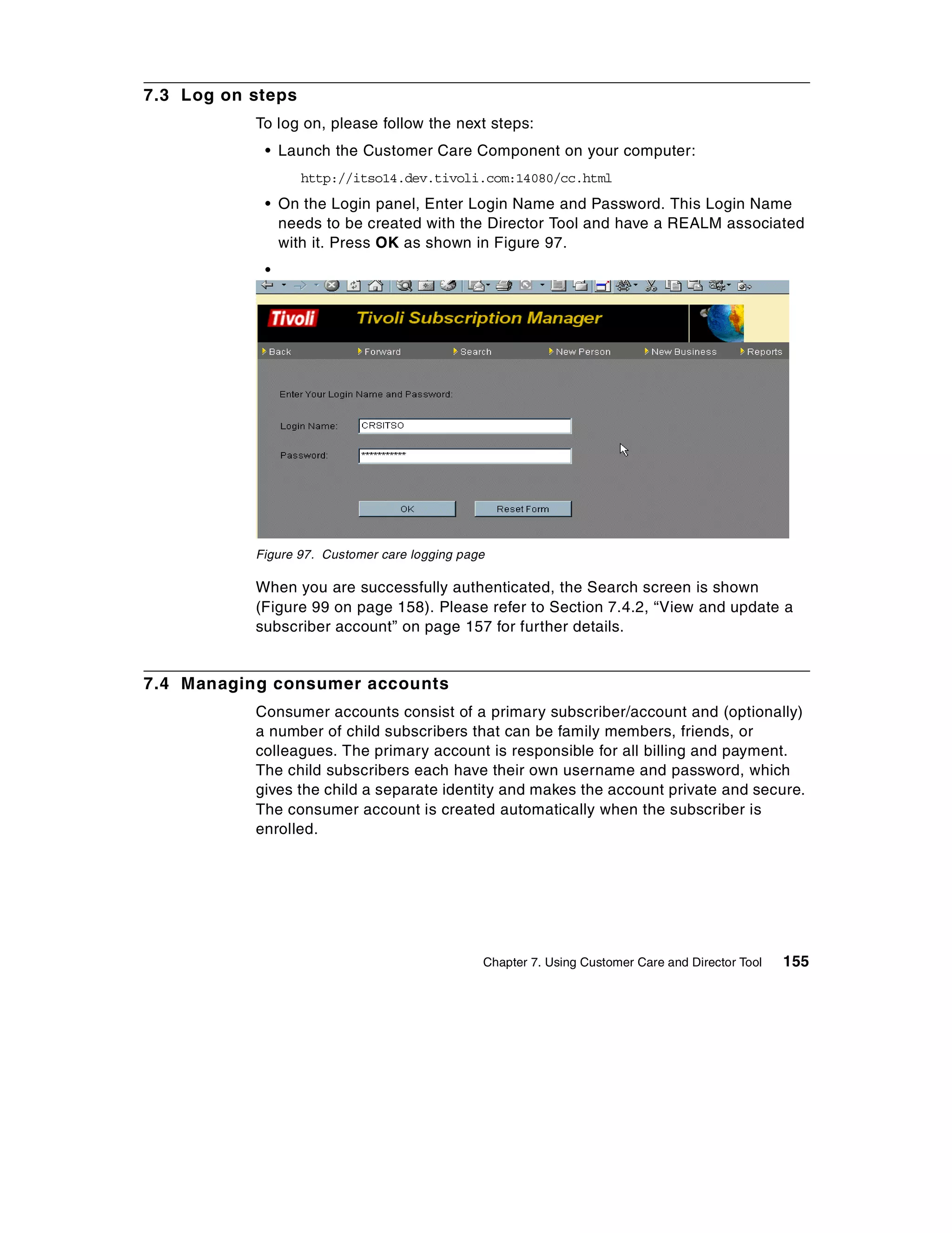 7.3 Log on steps
           To log on, please follow the next steps:
            • Launch the Customer Care Component on your computer:
                   http://itso14.dev.tivoli.com:14080/cc.html
            • On the Login panel, Enter Login Name and Password. This Login Name
              needs to be created with the Director Tool and have a REALM associated
              with it. Press OK as shown in Figure 97.
            •




           Figure 97. Customer care logging page

           When you are successfully authenticated, the Search screen is shown
           (Figure 99 on page 158). Please refer to Section 7.4.2, “View and update a
           subscriber account” on page 157 for further details.


7.4 Managing consumer accounts
           Consumer accounts consist of a primary subscriber/account and (optionally)
           a number of child subscribers that can be family members, friends, or
           colleagues. The primary account is responsible for all billing and payment.
           The child subscribers each have their own username and password, which
           gives the child a separate identity and makes the account private and secure.
           The consumer account is created automatically when the subscriber is
           enrolled.




                                               Chapter 7. Using Customer Care and Director Tool   155
 