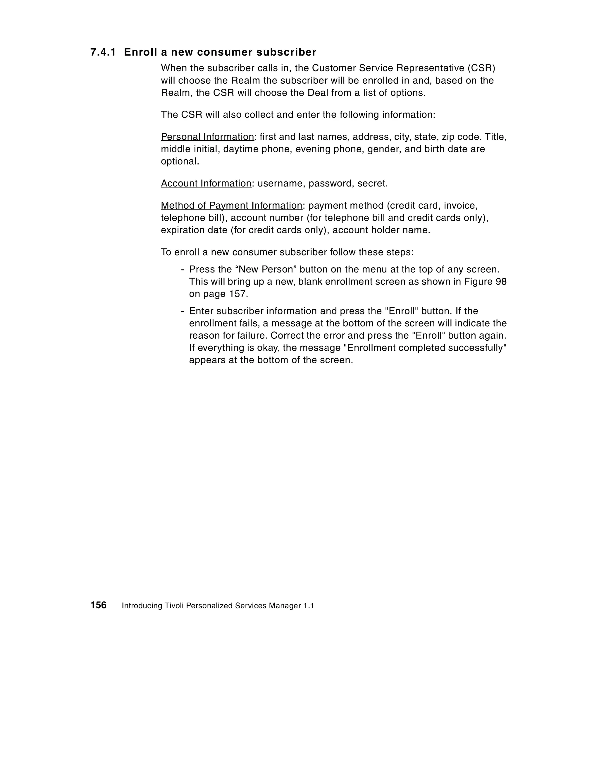 7.4.1 Enroll a new consumer subscriber
                When the subscriber calls in, the Customer Service Representative (CSR)
                will choose the Realm the subscriber will be enrolled in and, based on the
                Realm, the CSR will choose the Deal from a list of options.

                The CSR will also collect and enter the following information:

                Personal Information: first and last names, address, city, state, zip code. Title,
                middle initial, daytime phone, evening phone, gender, and birth date are
                optional.

                Account Information: username, password, secret.

                Method of Payment Information: payment method (credit card, invoice,
                telephone bill), account number (for telephone bill and credit cards only),
                expiration date (for credit cards only), account holder name.

                To enroll a new consumer subscriber follow these steps:
                     - Press the “New Person” button on the menu at the top of any screen.
                       This will bring up a new, blank enrollment screen as shown in Figure 98
                       on page 157.
                     - Enter subscriber information and press the "Enroll" button. If the
                       enrollment fails, a message at the bottom of the screen will indicate the
                       reason for failure. Correct the error and press the "Enroll" button again.
                       If everything is okay, the message "Enrollment completed successfully"
                       appears at the bottom of the screen.




156   Introducing Tivoli Personalized Services Manager 1.1
 