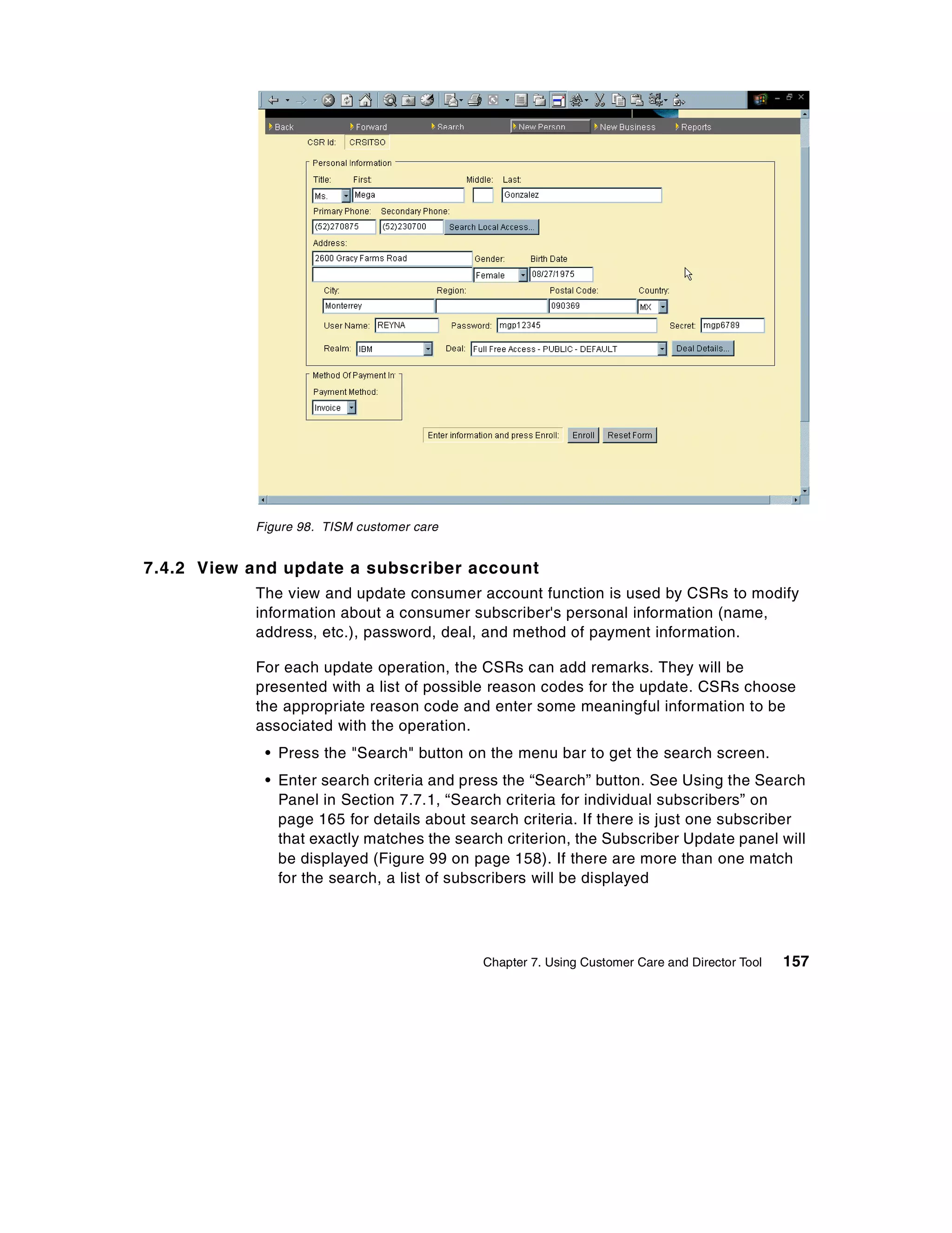 Figure 98. TISM customer care


7.4.2 View and update a subscriber account
           The view and update consumer account function is used by CSRs to modify
           information about a consumer subscriber's personal information (name,
           address, etc.), password, deal, and method of payment information.

           For each update operation, the CSRs can add remarks. They will be
           presented with a list of possible reason codes for the update. CSRs choose
           the appropriate reason code and enter some meaningful information to be
           associated with the operation.
            • Press the "Search" button on the menu bar to get the search screen.
            • Enter search criteria and press the “Search” button. See Using the Search
              Panel in Section 7.7.1, “Search criteria for individual subscribers” on
              page 165 for details about search criteria. If there is just one subscriber
              that exactly matches the search criterion, the Subscriber Update panel will
              be displayed (Figure 99 on page 158). If there are more than one match
              for the search, a list of subscribers will be displayed




                                           Chapter 7. Using Customer Care and Director Tool   157
 