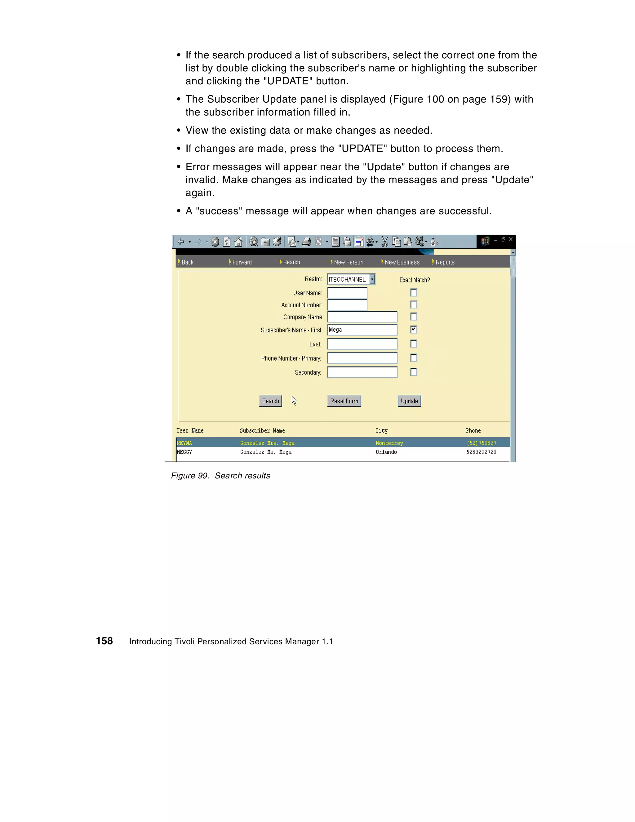 • If the search produced a list of subscribers, select the correct one from the
                    list by double clicking the subscriber's name or highlighting the subscriber
                    and clicking the "UPDATE" button.
                  • The Subscriber Update panel is displayed (Figure 100 on page 159) with
                    the subscriber information filled in.
                  • View the existing data or make changes as needed.
                  • If changes are made, press the "UPDATE" button to process them.
                  • Error messages will appear near the "Update" button if changes are
                    invalid. Make changes as indicated by the messages and press "Update"
                    again.
                  • A "success" message will appear when changes are successful.




                Figure 99. Search results




158   Introducing Tivoli Personalized Services Manager 1.1
 