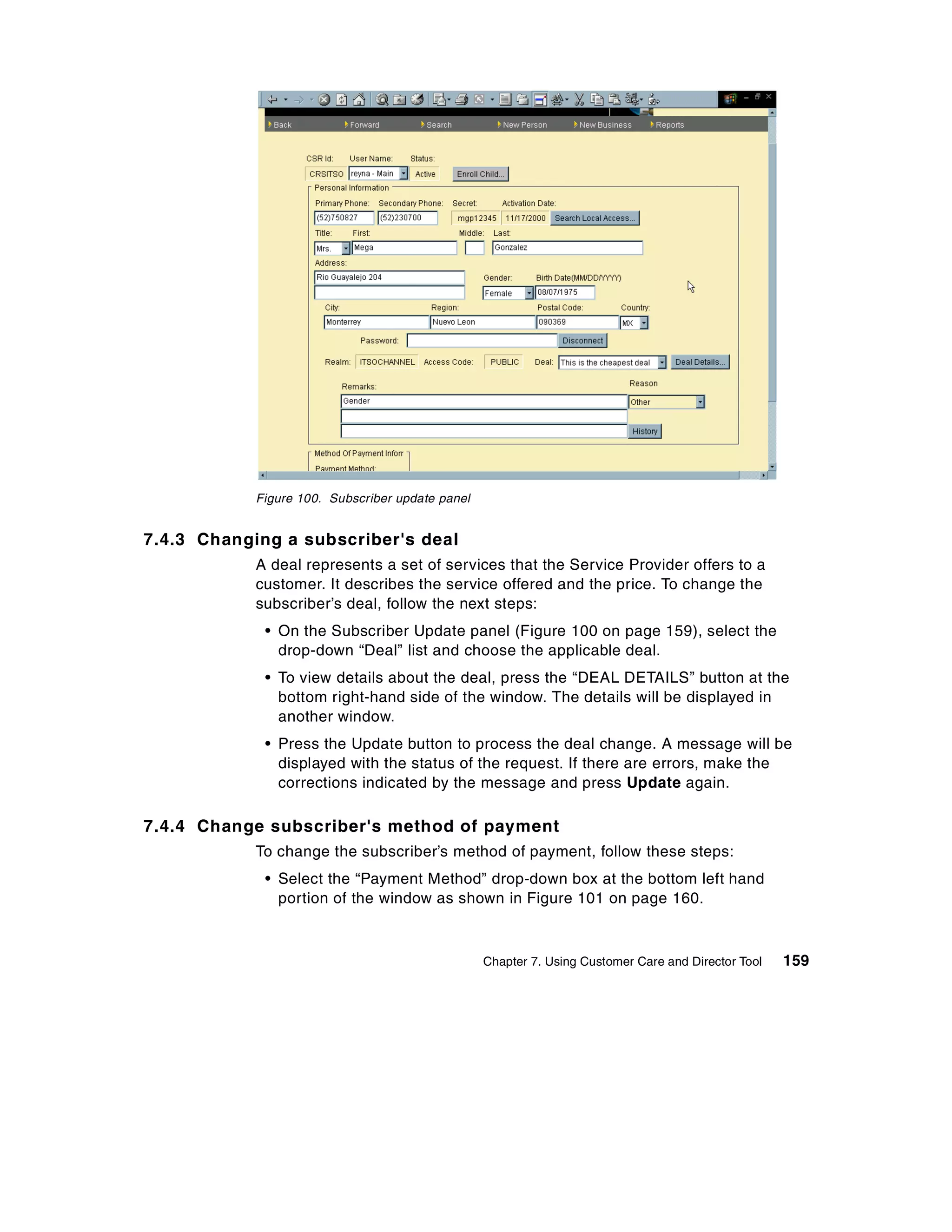 Figure 100. Subscriber update panel


7.4.3 Changing a subscriber's deal
            A deal represents a set of services that the Service Provider offers to a
            customer. It describes the service offered and the price. To change the
            subscriber’s deal, follow the next steps:
             • On the Subscriber Update panel (Figure 100 on page 159), select the
               drop-down “Deal” list and choose the applicable deal.
             • To view details about the deal, press the “DEAL DETAILS” button at the
               bottom right-hand side of the window. The details will be displayed in
               another window.
             • Press the Update button to process the deal change. A message will be
               displayed with the status of the request. If there are errors, make the
               corrections indicated by the message and press Update again.

7.4.4 Change subscriber's method of payment
            To change the subscriber’s method of payment, follow these steps:
             • Select the “Payment Method” drop-down box at the bottom left hand
               portion of the window as shown in Figure 101 on page 160.



                                                  Chapter 7. Using Customer Care and Director Tool   159
 