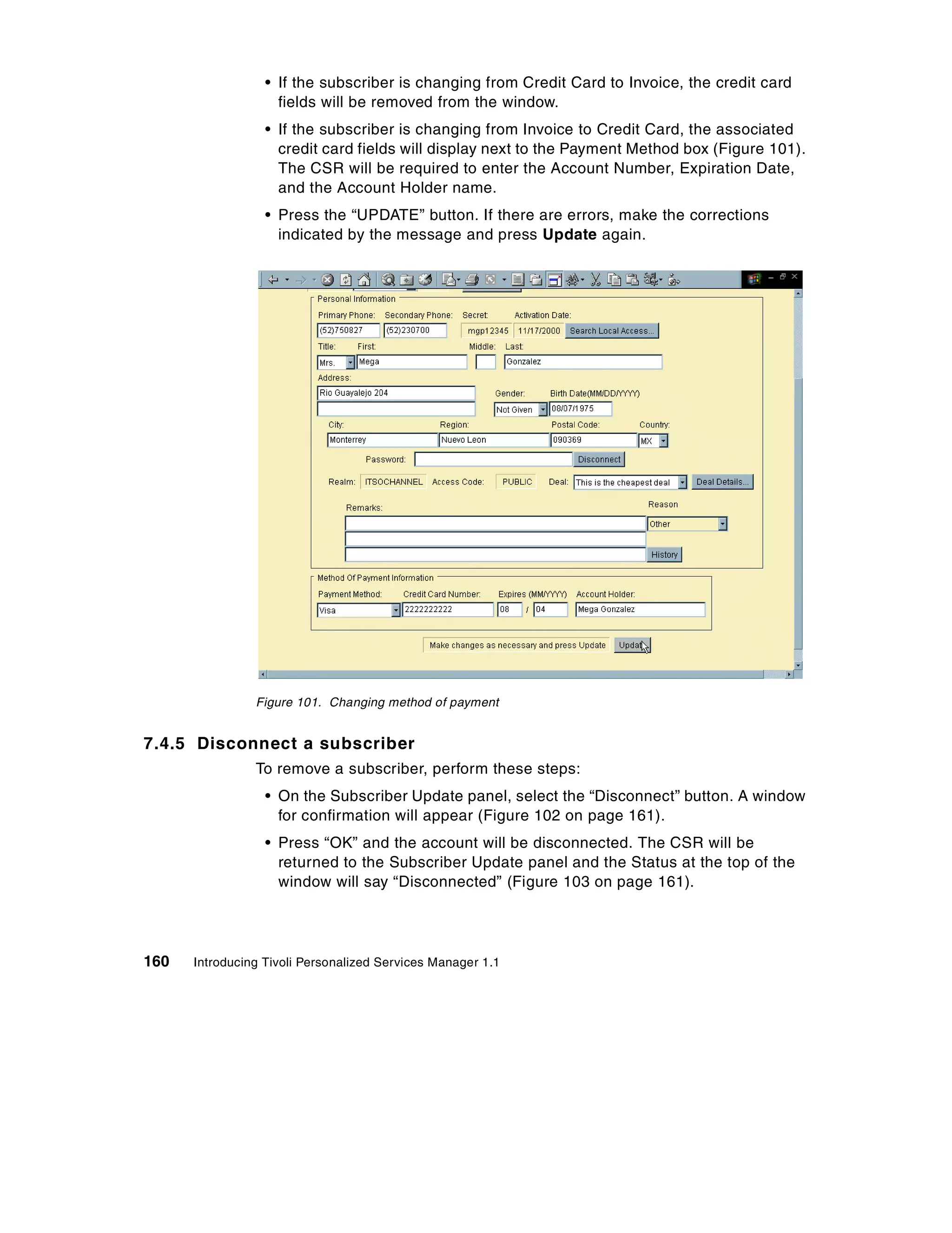 • If the subscriber is changing from Credit Card to Invoice, the credit card
                    fields will be removed from the window.
                  • If the subscriber is changing from Invoice to Credit Card, the associated
                    credit card fields will display next to the Payment Method box (Figure 101).
                    The CSR will be required to enter the Account Number, Expiration Date,
                    and the Account Holder name.
                  • Press the “UPDATE” button. If there are errors, make the corrections
                    indicated by the message and press Update again.




                Figure 101. Changing method of payment


7.4.5 Disconnect a subscriber
                To remove a subscriber, perform these steps:
                  • On the Subscriber Update panel, select the “Disconnect” button. A window
                    for confirmation will appear (Figure 102 on page 161).
                  • Press “OK” and the account will be disconnected. The CSR will be
                    returned to the Subscriber Update panel and the Status at the top of the
                    window will say “Disconnected” (Figure 103 on page 161).




160   Introducing Tivoli Personalized Services Manager 1.1
 