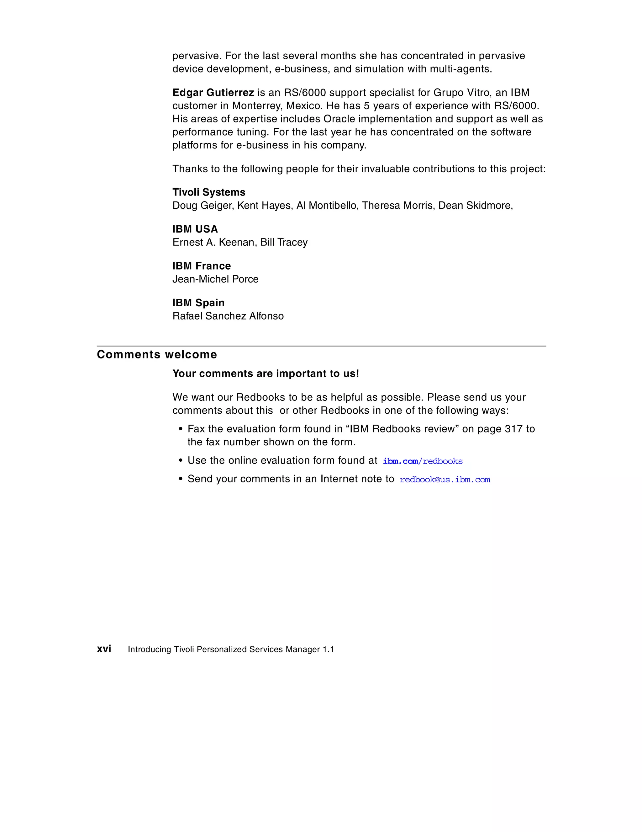 pervasive. For the last several months she has concentrated in pervasive
                 device development, e-business, and simulation with multi-agents.

                 Edgar Gutierrez is an RS/6000 support specialist for Grupo Vitro, an IBM
                 customer in Monterrey, Mexico. He has 5 years of experience with RS/6000.
                 His areas of expertise includes Oracle implementation and support as well as
                 performance tuning. For the last year he has concentrated on the software
                 platforms for e-business in his company.

                 Thanks to the following people for their invaluable contributions to this project:

                 Tivoli Systems
                 Doug Geiger, Kent Hayes, Al Montibello, Theresa Morris, Dean Skidmore,

                 IBM USA
                 Ernest A. Keenan, Bill Tracey

                 IBM France
                 Jean-Michel Porce

                 IBM Spain
                 Rafael Sanchez Alfonso


Comments welcome
                 Your comments are important to us!

                 We want our Redbooks to be as helpful as possible. Please send us your
                 comments about this or other Redbooks in one of the following ways:
                  • Fax the evaluation form found in “IBM Redbooks review” on page 317 to
                    the fax number shown on the form.
                  • Use the online evaluation form found at ibm.com/redbooks
                  • Send your comments in an Internet note to redbook@us.ibm.com




xvi   Introducing Tivoli Personalized Services Manager 1.1
 