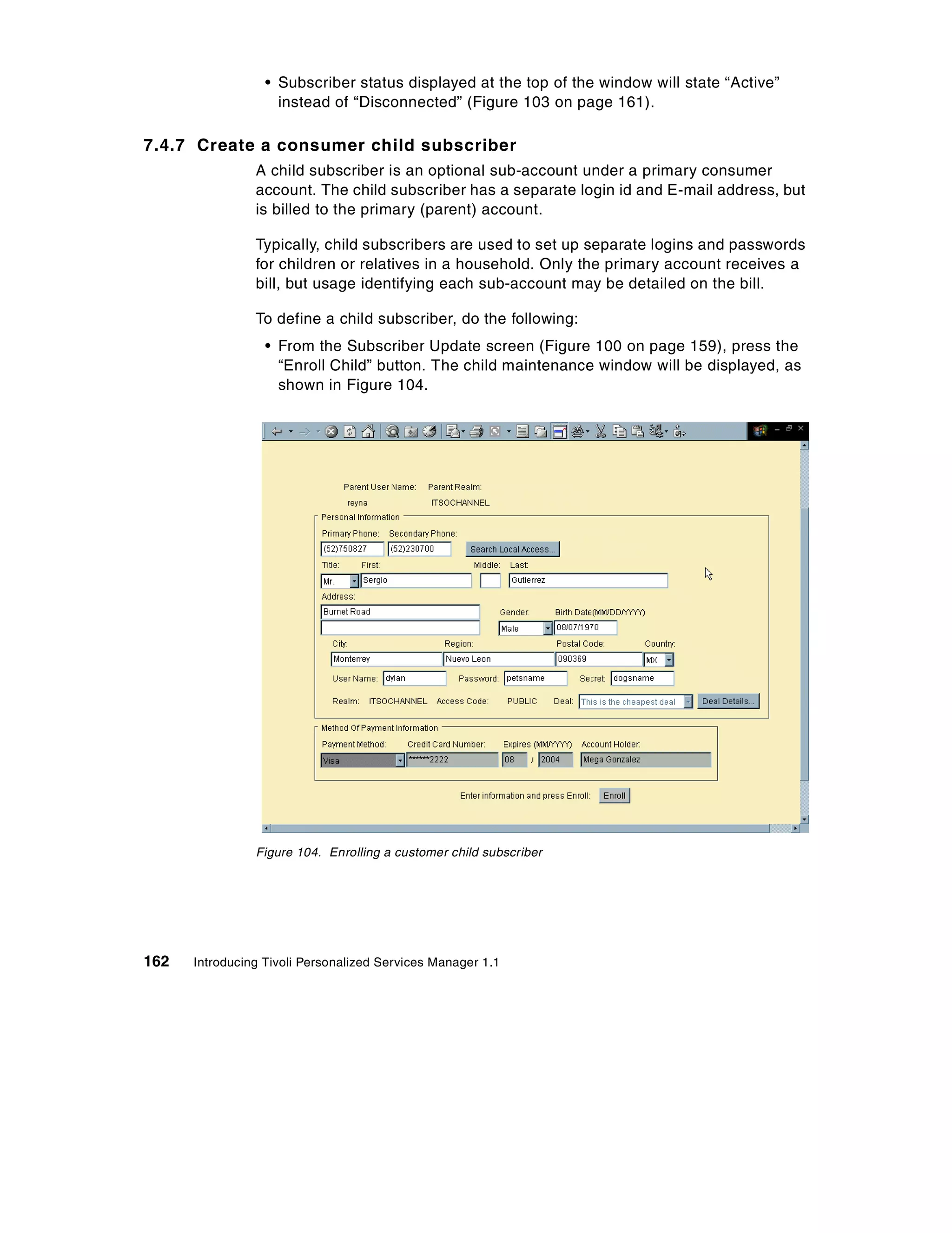 • Subscriber status displayed at the top of the window will state “Active”
                    instead of “Disconnected” (Figure 103 on page 161).

7.4.7 Create a consumer child subscriber
                A child subscriber is an optional sub-account under a primary consumer
                account. The child subscriber has a separate login id and E-mail address, but
                is billed to the primary (parent) account.

                Typically, child subscribers are used to set up separate logins and passwords
                for children or relatives in a household. Only the primary account receives a
                bill, but usage identifying each sub-account may be detailed on the bill.

                To define a child subscriber, do the following:
                  • From the Subscriber Update screen (Figure 100 on page 159), press the
                    “Enroll Child” button. The child maintenance window will be displayed, as
                    shown in Figure 104.




                Figure 104. Enrolling a customer child subscriber




162   Introducing Tivoli Personalized Services Manager 1.1
 