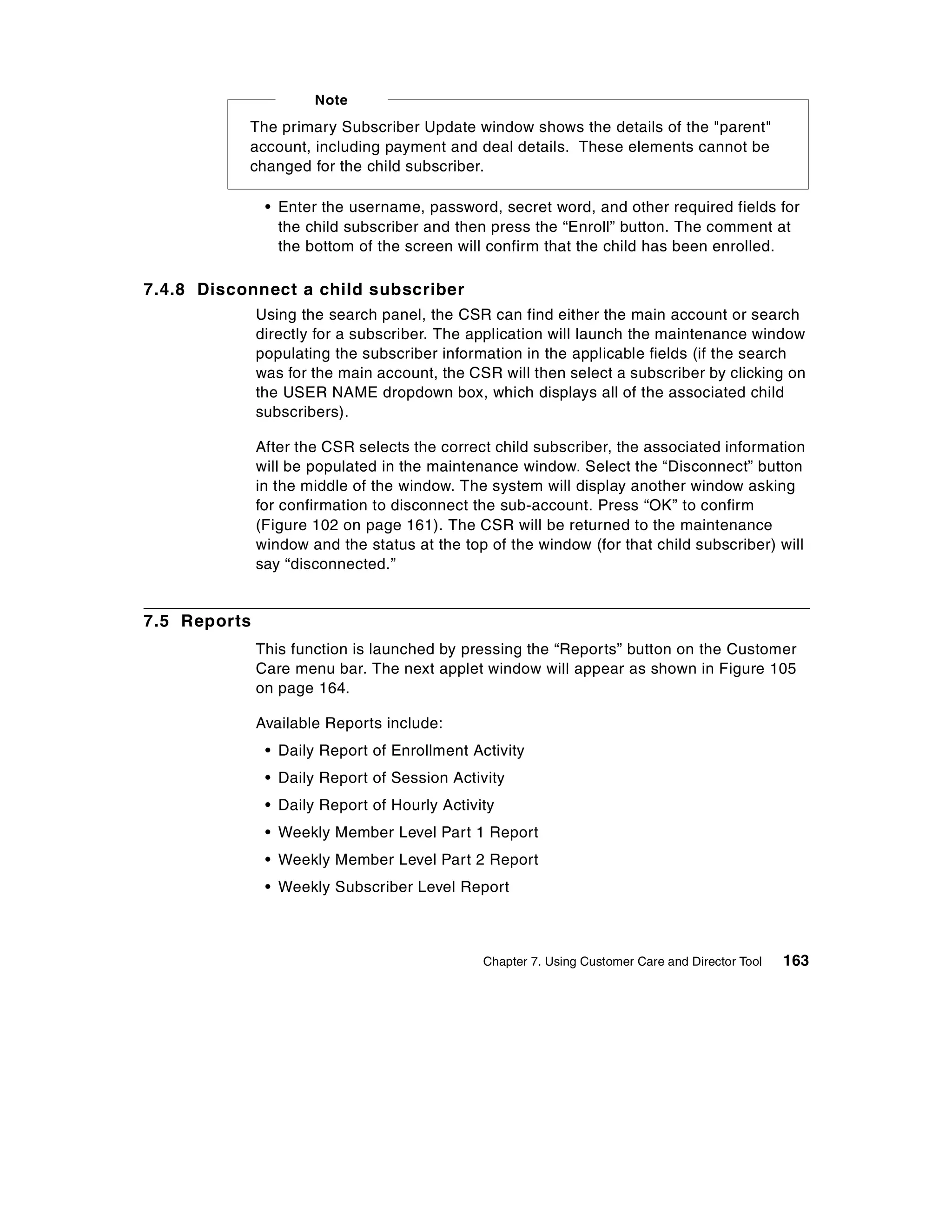 Note
           The primary Subscriber Update window shows the details of the "parent"
           account, including payment and deal details. These elements cannot be
           changed for the child subscriber.

               • Enter the username, password, secret word, and other required fields for
                 the child subscriber and then press the “Enroll” button. The comment at
                 the bottom of the screen will confirm that the child has been enrolled.

7.4.8 Disconnect a child subscriber
              Using the search panel, the CSR can find either the main account or search
              directly for a subscriber. The application will launch the maintenance window
              populating the subscriber information in the applicable fields (if the search
              was for the main account, the CSR will then select a subscriber by clicking on
              the USER NAME dropdown box, which displays all of the associated child
              subscribers).

              After the CSR selects the correct child subscriber, the associated information
              will be populated in the maintenance window. Select the “Disconnect” button
              in the middle of the window. The system will display another window asking
              for confirmation to disconnect the sub-account. Press “OK” to confirm
              (Figure 102 on page 161). The CSR will be returned to the maintenance
              window and the status at the top of the window (for that child subscriber) will
              say “disconnected.”


7.5 Reports
              This function is launched by pressing the “Reports” button on the Customer
              Care menu bar. The next applet window will appear as shown in Figure 105
              on page 164.

              Available Reports include:
               • Daily Report of Enrollment Activity
               • Daily Report of Session Activity
               • Daily Report of Hourly Activity
               • Weekly Member Level Part 1 Report
               • Weekly Member Level Part 2 Report
               • Weekly Subscriber Level Report



                                              Chapter 7. Using Customer Care and Director Tool   163
 