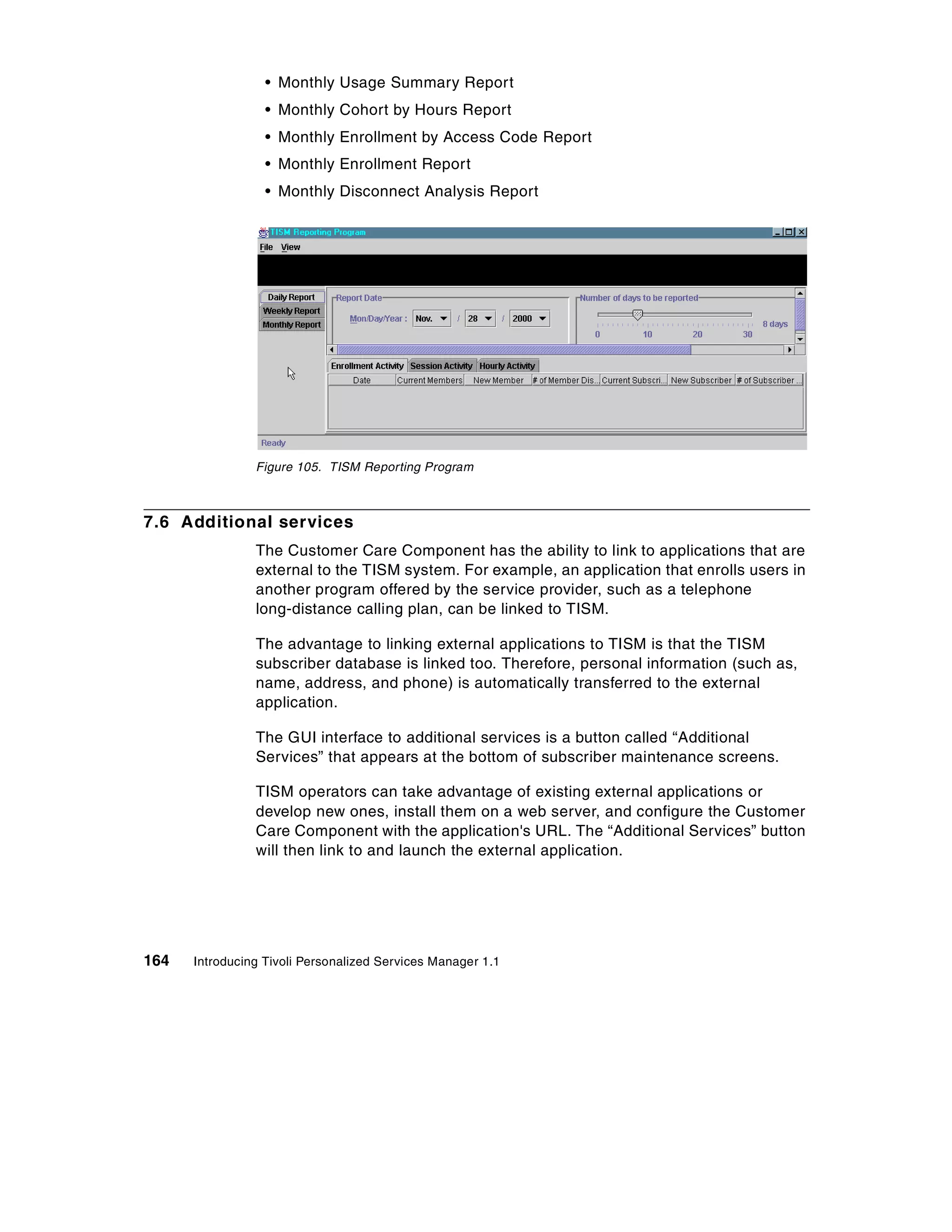 • Monthly Usage Summary Report
                  • Monthly Cohort by Hours Report
                  • Monthly Enrollment by Access Code Report
                  • Monthly Enrollment Report
                  • Monthly Disconnect Analysis Report




                Figure 105. TISM Reporting Program



7.6 Additional services
                The Customer Care Component has the ability to link to applications that are
                external to the TISM system. For example, an application that enrolls users in
                another program offered by the service provider, such as a telephone
                long-distance calling plan, can be linked to TISM.

                The advantage to linking external applications to TISM is that the TISM
                subscriber database is linked too. Therefore, personal information (such as,
                name, address, and phone) is automatically transferred to the external
                application.

                The GUI interface to additional services is a button called “Additional
                Services” that appears at the bottom of subscriber maintenance screens.

                TISM operators can take advantage of existing external applications or
                develop new ones, install them on a web server, and configure the Customer
                Care Component with the application's URL. The “Additional Services” button
                will then link to and launch the external application.




164   Introducing Tivoli Personalized Services Manager 1.1
 