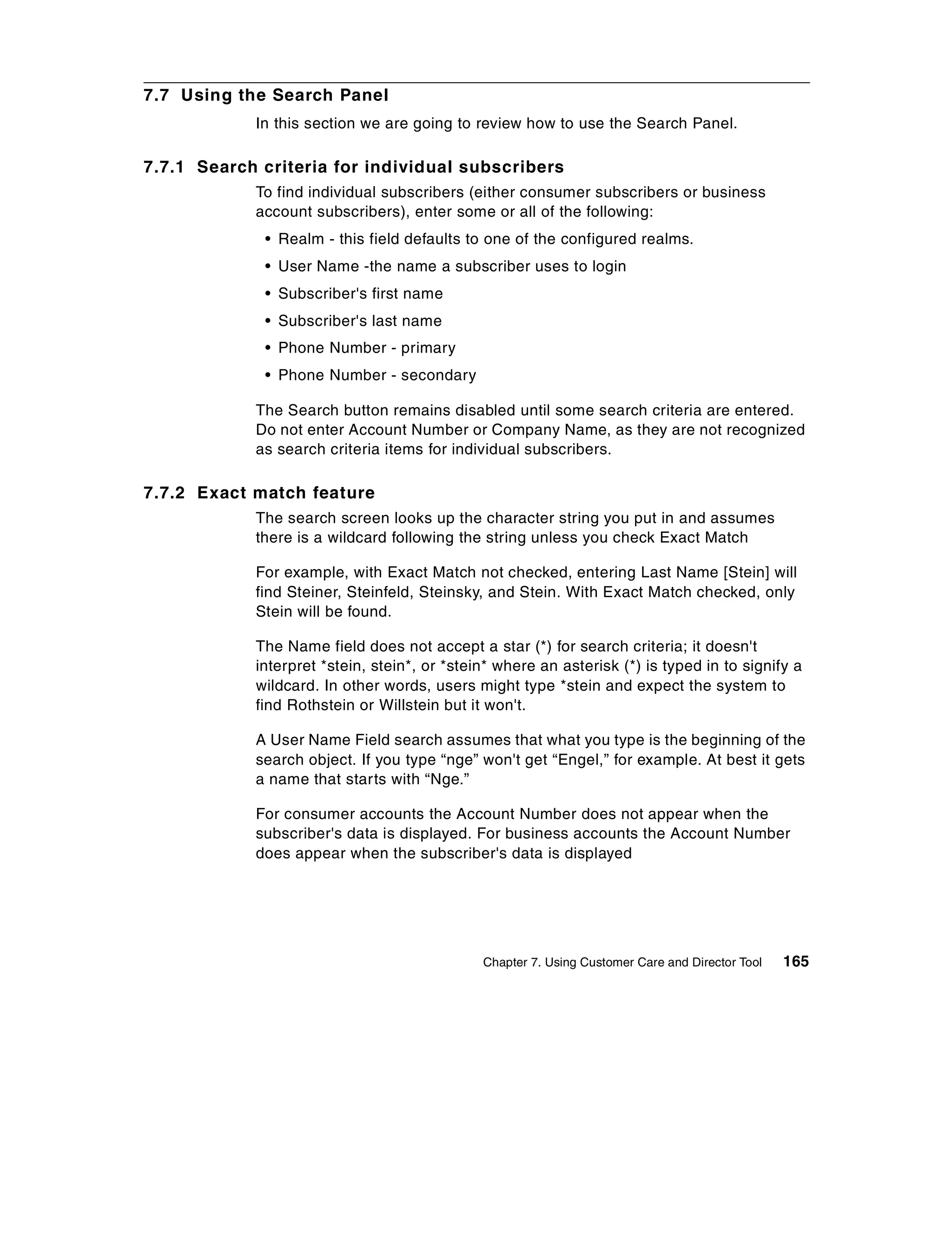 7.7 Using the Search Panel
            In this section we are going to review how to use the Search Panel.

7.7.1 Search criteria for individual subscribers
            To find individual subscribers (either consumer subscribers or business
            account subscribers), enter some or all of the following:
             • Realm - this field defaults to one of the configured realms.
             • User Name -the name a subscriber uses to login
             • Subscriber's first name
             • Subscriber's last name
             • Phone Number - primary
             • Phone Number - secondary

            The Search button remains disabled until some search criteria are entered.
            Do not enter Account Number or Company Name, as they are not recognized
            as search criteria items for individual subscribers.

7.7.2 Exact match feature
            The search screen looks up the character string you put in and assumes
            there is a wildcard following the string unless you check Exact Match

            For example, with Exact Match not checked, entering Last Name [Stein] will
            find Steiner, Steinfeld, Steinsky, and Stein. With Exact Match checked, only
            Stein will be found.

            The Name field does not accept a star (*) for search criteria; it doesn't
            interpret *stein, stein*, or *stein* where an asterisk (*) is typed in to signify a
            wildcard. In other words, users might type *stein and expect the system to
            find Rothstein or Willstein but it won't.

            A User Name Field search assumes that what you type is the beginning of the
            search object. If you type “nge” won't get “Engel,” for example. At best it gets
            a name that starts with “Nge.”

            For consumer accounts the Account Number does not appear when the
            subscriber's data is displayed. For business accounts the Account Number
            does appear when the subscriber's data is displayed




                                              Chapter 7. Using Customer Care and Director Tool   165
 