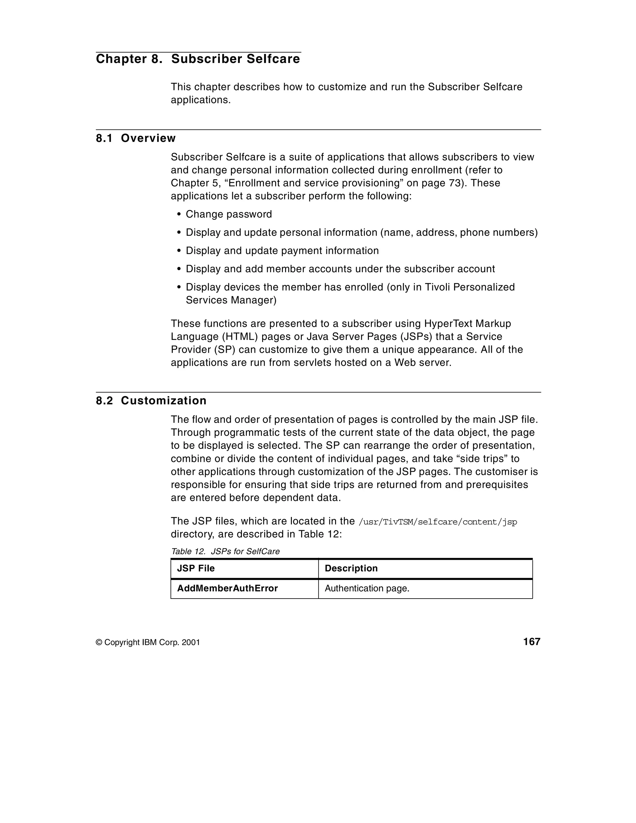 Chapter 8. Subscriber Selfcare

                  This chapter describes how to customize and run the Subscriber Selfcare
                  applications.


8.1 Overview
                  Subscriber Selfcare is a suite of applications that allows subscribers to view
                  and change personal information collected during enrollment (refer to
                  Chapter 5, “Enrollment and service provisioning” on page 73). These
                  applications let a subscriber perform the following:
                    • Change password
                    • Display and update personal information (name, address, phone numbers)
                    • Display and update payment information
                    • Display and add member accounts under the subscriber account
                    • Display devices the member has enrolled (only in Tivoli Personalized
                      Services Manager)

                  These functions are presented to a subscriber using HyperText Markup
                  Language (HTML) pages or Java Server Pages (JSPs) that a Service
                  Provider (SP) can customize to give them a unique appearance. All of the
                  applications are run from servlets hosted on a Web server.


8.2 Customization
                  The flow and order of presentation of pages is controlled by the main JSP file.
                  Through programmatic tests of the current state of the data object, the page
                  to be displayed is selected. The SP can rearrange the order of presentation,
                  combine or divide the content of individual pages, and take “side trips” to
                  other applications through customization of the JSP pages. The customiser is
                  responsible for ensuring that side trips are returned from and prerequisites
                  are entered before dependent data.

                  The JSP files, which are located in the /usr/TivTSM/selfcare/content/jsp
                  directory, are described in Table 12:
                  Table 12. JSPs for SelfCare

                    JSP File                       Description

                    AddMemberAuthError             Authentication page.




© Copyright IBM Corp. 2001                                                                   167
 