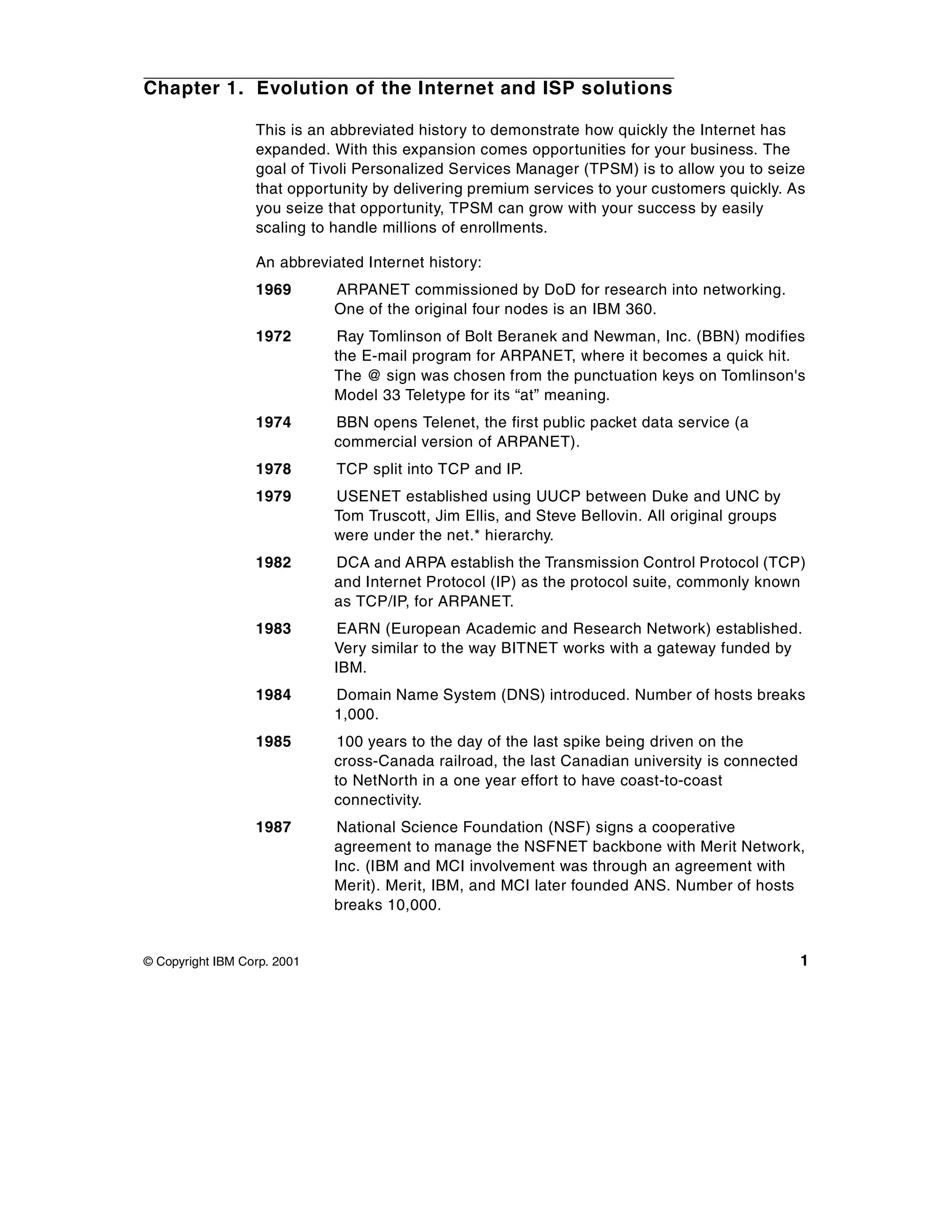 Chapter 1. Evolution of the Internet and ISP solutions

                  This is an abbreviated history to demonstrate how quickly the Internet has
                  expanded. With this expansion comes opportunities for your business. The
                  goal of Tivoli Personalized Services Manager (TPSM) is to allow you to seize
                  that opportunity by delivering premium services to your customers quickly. As
                  you seize that opportunity, TPSM can grow with your success by easily
                  scaling to handle millions of enrollments.

                  An abbreviated Internet history:
                  1969       ARPANET commissioned by DoD for research into networking.
                             One of the original four nodes is an IBM 360.
                  1972       Ray Tomlinson of Bolt Beranek and Newman, Inc. (BBN) modifies
                             the E-mail program for ARPANET, where it becomes a quick hit.
                             The @ sign was chosen from the punctuation keys on Tomlinson's
                             Model 33 Teletype for its “at” meaning.
                  1974       BBN opens Telenet, the first public packet data service (a
                             commercial version of ARPANET).
                  1978       TCP split into TCP and IP.
                  1979       USENET established using UUCP between Duke and UNC by
                             Tom Truscott, Jim Ellis, and Steve Bellovin. All original groups
                             were under the net.* hierarchy.
                  1982       DCA and ARPA establish the Transmission Control Protocol (TCP)
                             and Internet Protocol (IP) as the protocol suite, commonly known
                             as TCP/IP, for ARPANET.
                  1983       EARN (European Academic and Research Network) established.
                             Very similar to the way BITNET works with a gateway funded by
                             IBM.
                  1984       Domain Name System (DNS) introduced. Number of hosts breaks
                             1,000.
                  1985       100 years to the day of the last spike being driven on the
                             cross-Canada railroad, the last Canadian university is connected
                             to NetNorth in a one year effort to have coast-to-coast
                             connectivity.
                  1987       National Science Foundation (NSF) signs a cooperative
                             agreement to manage the NSFNET backbone with Merit Network,
                             Inc. (IBM and MCI involvement was through an agreement with
                             Merit). Merit, IBM, and MCI later founded ANS. Number of hosts
                             breaks 10,000.


© Copyright IBM Corp. 2001                                                                      1
 