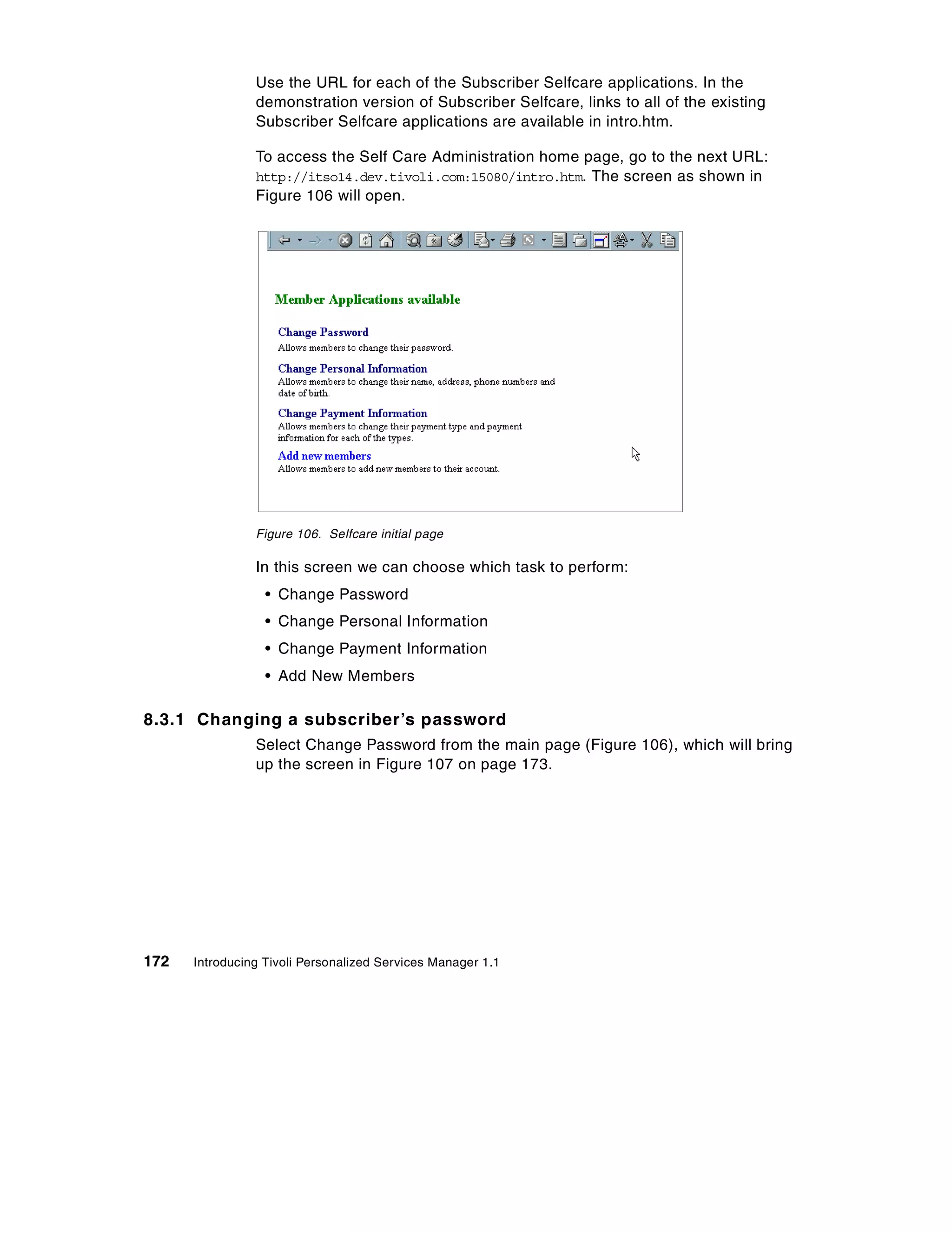 Use the URL for each of the Subscriber Selfcare applications. In the
                demonstration version of Subscriber Selfcare, links to all of the existing
                Subscriber Selfcare applications are available in intro.htm.

                To access the Self Care Administration home page, go to the next URL:
                http://itso14.dev.tivoli.com:15080/intro.htm. The screen as shown in
                Figure 106 will open.




                Figure 106. Selfcare initial page

                In this screen we can choose which task to perform:
                  • Change Password
                  • Change Personal Information
                  • Change Payment Information
                  • Add New Members

8.3.1 Changing a subscriber’s password
                Select Change Password from the main page (Figure 106), which will bring
                up the screen in Figure 107 on page 173.




172   Introducing Tivoli Personalized Services Manager 1.1
 