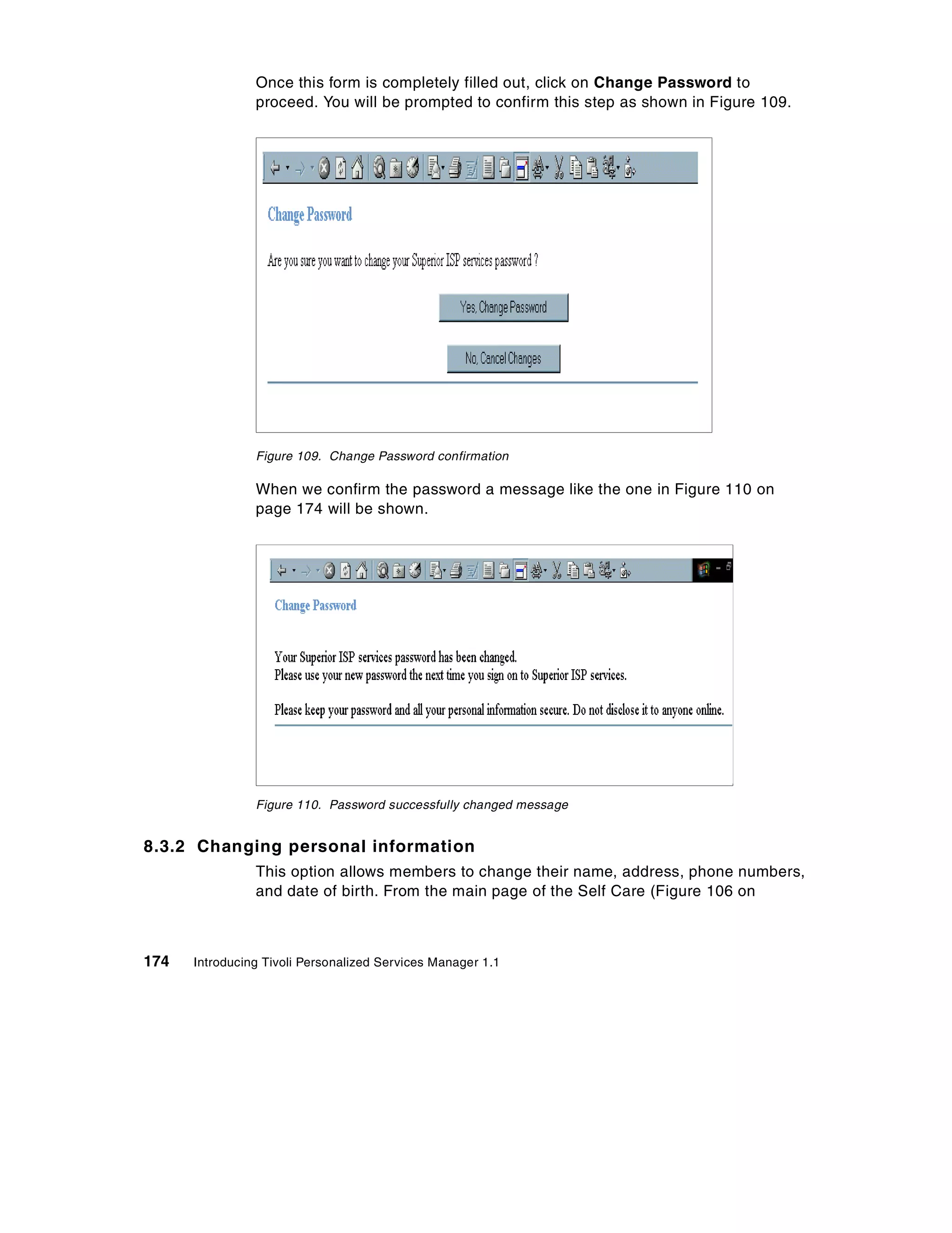 Once this form is completely filled out, click on Change Password to
                proceed. You will be prompted to confirm this step as shown in Figure 109.




                Figure 109. Change Password confirmation

                When we confirm the password a message like the one in Figure 110 on
                page 174 will be shown.




                Figure 110. Password successfully changed message


8.3.2 Changing personal information
                This option allows members to change their name, address, phone numbers,
                and date of birth. From the main page of the Self Care (Figure 106 on



174   Introducing Tivoli Personalized Services Manager 1.1
 