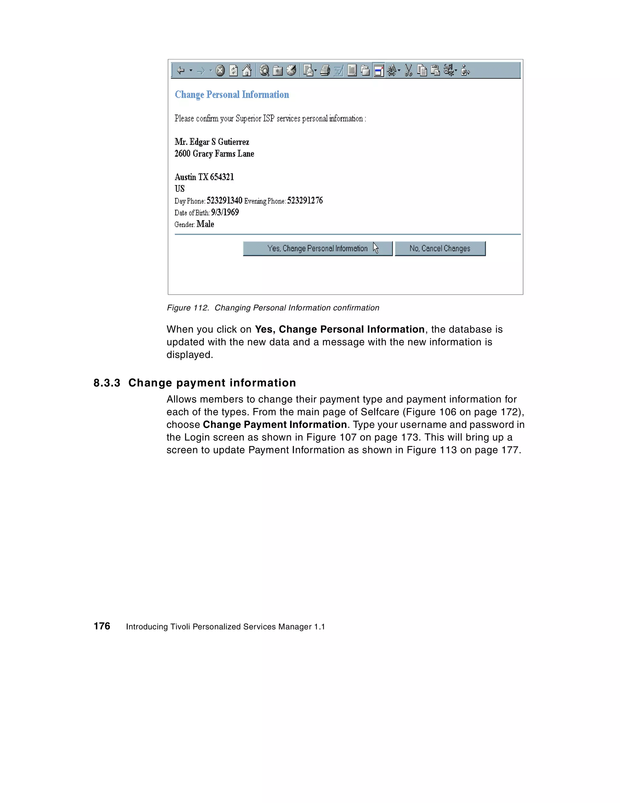 Figure 112. Changing Personal Information confirmation

                When you click on Yes, Change Personal Information, the database is
                updated with the new data and a message with the new information is
                displayed.

8.3.3 Change payment information
                Allows members to change their payment type and payment information for
                each of the types. From the main page of Selfcare (Figure 106 on page 172),
                choose Change Payment Information. Type your username and password in
                the Login screen as shown in Figure 107 on page 173. This will bring up a
                screen to update Payment Information as shown in Figure 113 on page 177.




176   Introducing Tivoli Personalized Services Manager 1.1
 