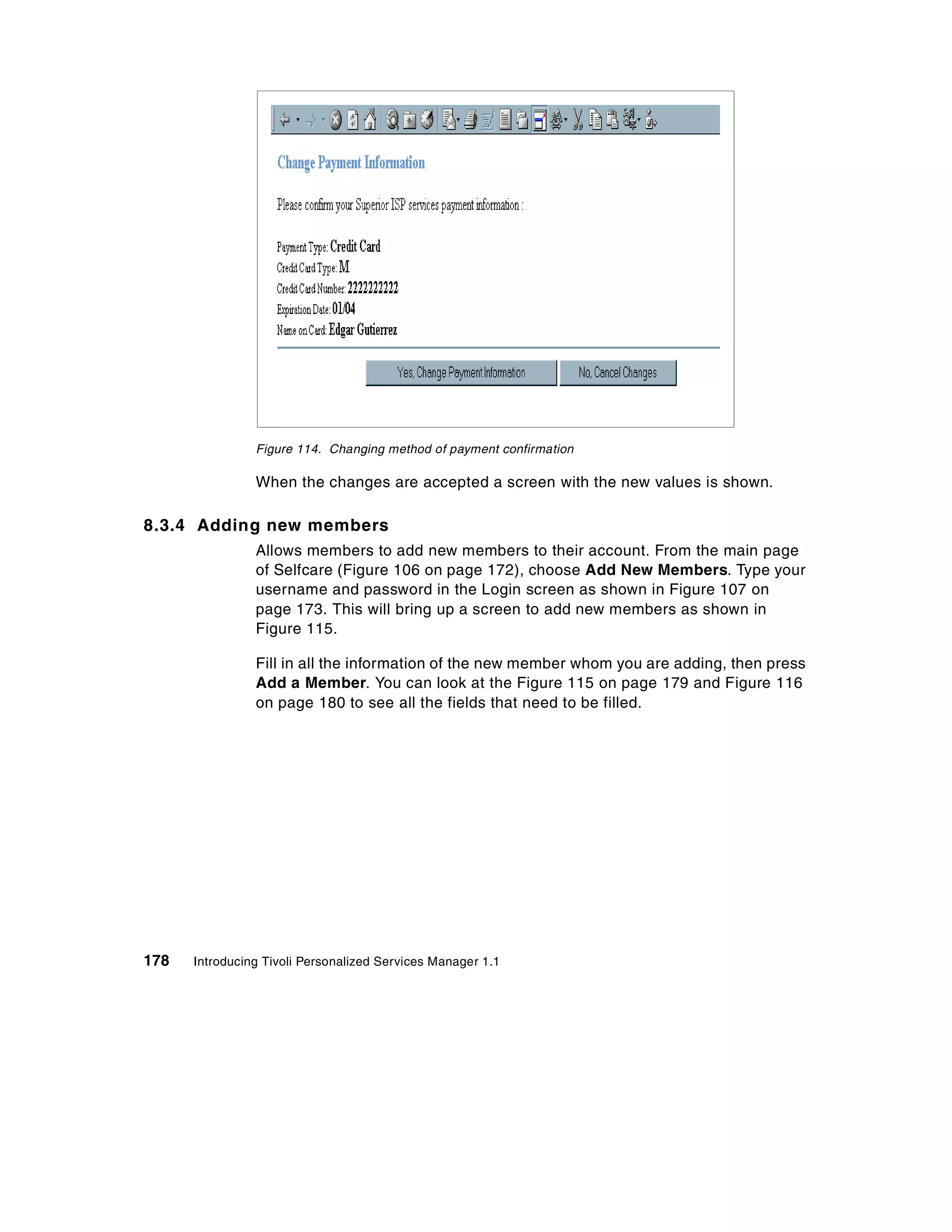 Figure 114. Changing method of payment confirmation

                When the changes are accepted a screen with the new values is shown.

8.3.4 Adding new members
                Allows members to add new members to their account. From the main page
                of Selfcare (Figure 106 on page 172), choose Add New Members. Type your
                username and password in the Login screen as shown in Figure 107 on
                page 173. This will bring up a screen to add new members as shown in
                Figure 115.

                Fill in all the information of the new member whom you are adding, then press
                Add a Member. You can look at the Figure 115 on page 179 and Figure 116
                on page 180 to see all the fields that need to be filled.




178   Introducing Tivoli Personalized Services Manager 1.1
 