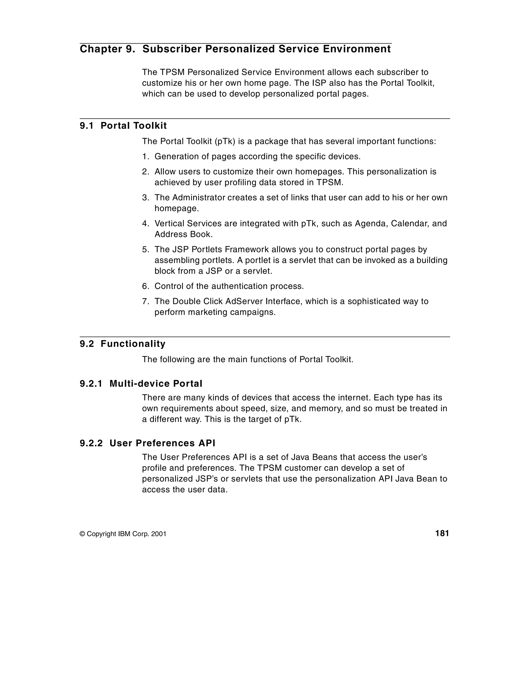 Chapter 9. Subscriber Personalized Service Environment

                  The TPSM Personalized Service Environment allows each subscriber to
                  customize his or her own home page. The ISP also has the Portal Toolkit,
                  which can be used to develop personalized portal pages.


9.1 Portal Toolkit
                  The Portal Toolkit (pTk) is a package that has several important functions:
                  1. Generation of pages according the specific devices.
                  2. Allow users to customize their own homepages. This personalization is
                     achieved by user profiling data stored in TPSM.
                  3. The Administrator creates a set of links that user can add to his or her own
                     homepage.
                  4. Vertical Services are integrated with pTk, such as Agenda, Calendar, and
                     Address Book.
                  5. The JSP Portlets Framework allows you to construct portal pages by
                     assembling portlets. A portlet is a servlet that can be invoked as a building
                     block from a JSP or a servlet.
                  6. Control of the authentication process.
                  7. The Double Click AdServer Interface, which is a sophisticated way to
                     perform marketing campaigns.


9.2 Functionality
                  The following are the main functions of Portal Toolkit.

9.2.1 Multi-device Portal
                  There are many kinds of devices that access the internet. Each type has its
                  own requirements about speed, size, and memory, and so must be treated in
                  a different way. This is the target of pTk.

9.2.2 User Preferences API
                  The User Preferences API is a set of Java Beans that access the user’s
                  profile and preferences. The TPSM customer can develop a set of
                  personalized JSP’s or servlets that use the personalization API Java Bean to
                  access the user data.




© Copyright IBM Corp. 2001                                                                    181
 