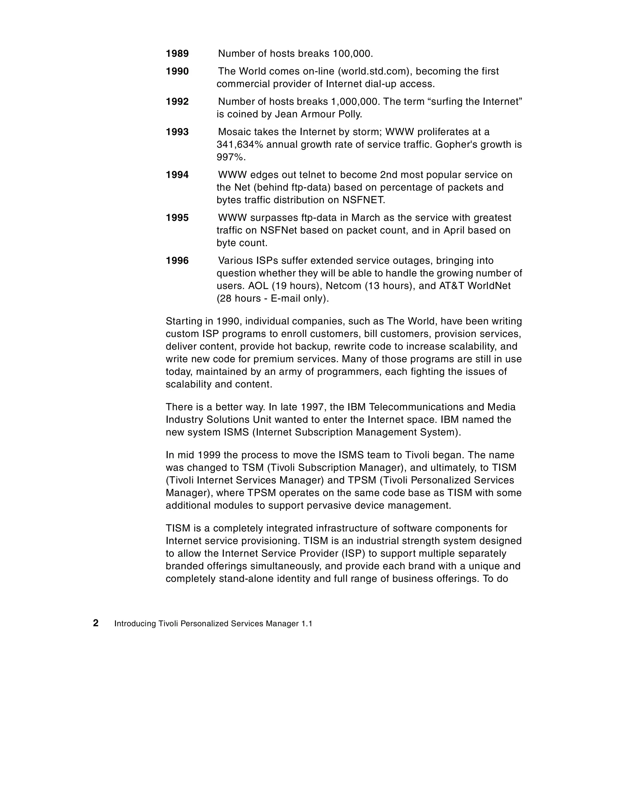 1989          Number of hosts breaks 100,000.
                 1990         The World comes on-line (world.std.com), becoming the first
                              commercial provider of Internet dial-up access.
                 1992          Number of hosts breaks 1,000,000. The term “surfing the Internet”
                              is coined by Jean Armour Polly.
                 1993         Mosaic takes the Internet by storm; WWW proliferates at a
                              341,634% annual growth rate of service traffic. Gopher's growth is
                              997%.
                 1994         WWW edges out telnet to become 2nd most popular service on
                              the Net (behind ftp-data) based on percentage of packets and
                              bytes traffic distribution on NSFNET.
                 1995         WWW surpasses ftp-data in March as the service with greatest
                              traffic on NSFNet based on packet count, and in April based on
                              byte count.
                 1996         Various ISPs suffer extended service outages, bringing into
                              question whether they will be able to handle the growing number of
                              users. AOL (19 hours), Netcom (13 hours), and AT&T WorldNet
                              (28 hours - E-mail only).

                 Starting in 1990, individual companies, such as The World, have been writing
                 custom ISP programs to enroll customers, bill customers, provision services,
                 deliver content, provide hot backup, rewrite code to increase scalability, and
                 write new code for premium services. Many of those programs are still in use
                 today, maintained by an army of programmers, each fighting the issues of
                 scalability and content.

                 There is a better way. In late 1997, the IBM Telecommunications and Media
                 Industry Solutions Unit wanted to enter the Internet space. IBM named the
                 new system ISMS (Internet Subscription Management System).

                 In mid 1999 the process to move the ISMS team to Tivoli began. The name
                 was changed to TSM (Tivoli Subscription Manager), and ultimately, to TISM
                 (Tivoli Internet Services Manager) and TPSM (Tivoli Personalized Services
                 Manager), where TPSM operates on the same code base as TISM with some
                 additional modules to support pervasive device management.

                 TISM is a completely integrated infrastructure of software components for
                 Internet service provisioning. TISM is an industrial strength system designed
                 to allow the Internet Service Provider (ISP) to support multiple separately
                 branded offerings simultaneously, and provide each brand with a unique and
                 completely stand-alone identity and full range of business offerings. To do



2   Introducing Tivoli Personalized Services Manager 1.1
 