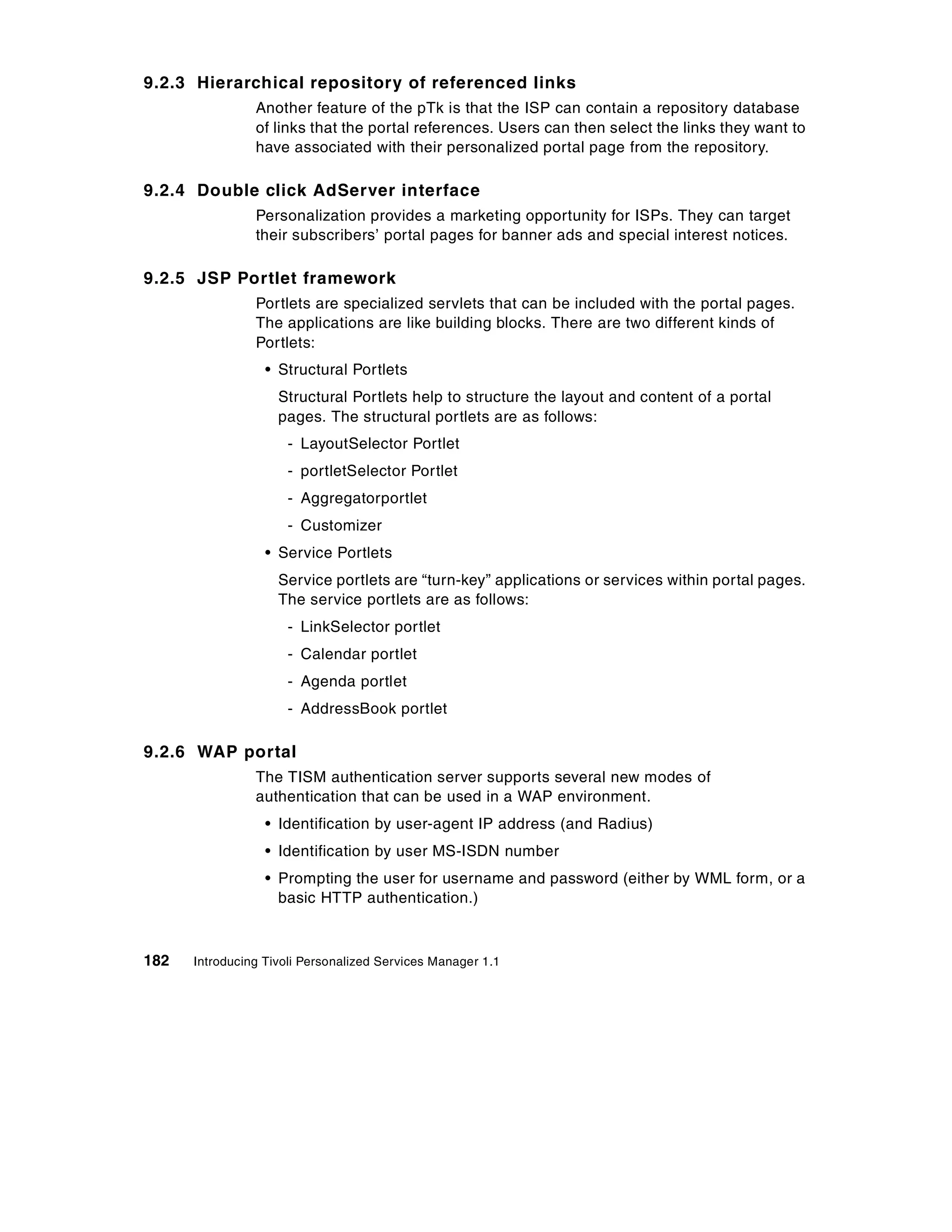 9.2.3 Hierarchical repository of referenced links
                Another feature of the pTk is that the ISP can contain a repository database
                of links that the portal references. Users can then select the links they want to
                have associated with their personalized portal page from the repository.

9.2.4 Double click AdServer interface
                Personalization provides a marketing opportunity for ISPs. They can target
                their subscribers’ portal pages for banner ads and special interest notices.

9.2.5 JSP Portlet framework
                Portlets are specialized servlets that can be included with the portal pages.
                The applications are like building blocks. There are two different kinds of
                Portlets:
                  • Structural Portlets
                    Structural Portlets help to structure the layout and content of a portal
                    pages. The structural portlets are as follows:
                     - LayoutSelector Portlet
                     - portletSelector Portlet
                     - Aggregatorportlet
                     - Customizer
                  • Service Portlets
                    Service portlets are “turn-key” applications or services within portal pages.
                    The service portlets are as follows:
                     - LinkSelector portlet
                     - Calendar portlet
                     - Agenda portlet
                     - AddressBook portlet

9.2.6 WAP portal
                The TISM authentication server supports several new modes of
                authentication that can be used in a WAP environment.
                  • Identification by user-agent IP address (and Radius)
                  • Identification by user MS-ISDN number
                  • Prompting the user for username and password (either by WML form, or a
                    basic HTTP authentication.)



182   Introducing Tivoli Personalized Services Manager 1.1
 