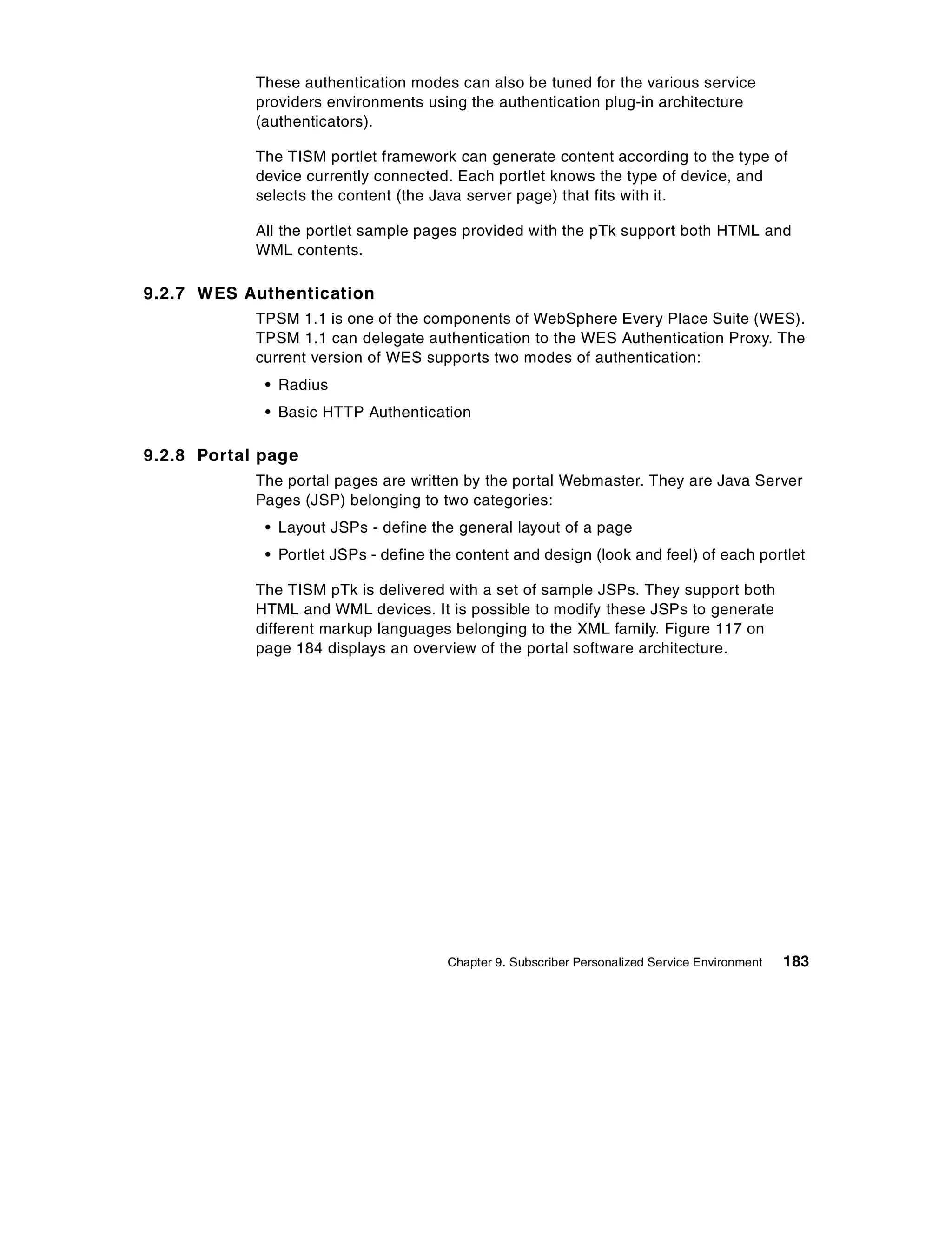 These authentication modes can also be tuned for the various service
            providers environments using the authentication plug-in architecture
            (authenticators).

            The TISM portlet framework can generate content according to the type of
            device currently connected. Each portlet knows the type of device, and
            selects the content (the Java server page) that fits with it.

            All the portlet sample pages provided with the pTk support both HTML and
            WML contents.

9.2.7 WES Authentication
            TPSM 1.1 is one of the components of WebSphere Every Place Suite (WES).
            TPSM 1.1 can delegate authentication to the WES Authentication Proxy. The
            current version of WES supports two modes of authentication:
             • Radius
             • Basic HTTP Authentication

9.2.8 Portal page
            The portal pages are written by the portal Webmaster. They are Java Server
            Pages (JSP) belonging to two categories:
             • Layout JSPs - define the general layout of a page
             • Portlet JSPs - define the content and design (look and feel) of each portlet

            The TISM pTk is delivered with a set of sample JSPs. They support both
            HTML and WML devices. It is possible to modify these JSPs to generate
            different markup languages belonging to the XML family. Figure 117 on
            page 184 displays an overview of the portal software architecture.




                                       Chapter 9. Subscriber Personalized Service Environment   183
 