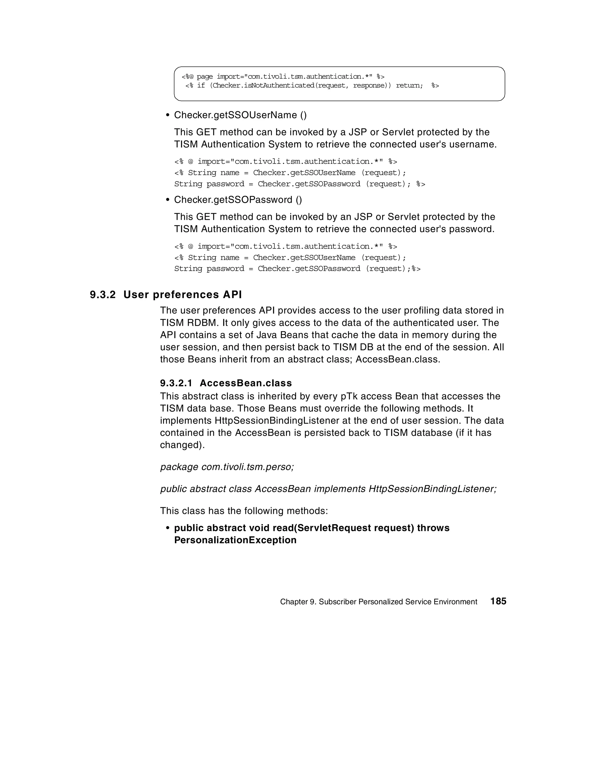 <%@ page import="com.tivoli.tsm.authentication.*" %>
                 <% if (Checker.isNotAuthenticated(request, response)) return; %>


             • Checker.getSSOUserName ()
               This GET method can be invoked by a JSP or Servlet protected by the
               TISM Authentication System to retrieve the connected user's username.
               <% @ import="com.tivoli.tsm.authentication.*" %>
               <% String name = Checker.getSSOUserName (request);
               String password = Checker.getSSOPassword (request); %>
             • Checker.getSSOPassword ()
               This GET method can be invoked by an JSP or Servlet protected by the
               TISM Authentication System to retrieve the connected user's password.
               <% @ import="com.tivoli.tsm.authentication.*" %>
               <% String name = Checker.getSSOUserName (request);
               String password = Checker.getSSOPassword (request);%>


9.3.2 User preferences API
            The user preferences API provides access to the user profiling data stored in
            TISM RDBM. It only gives access to the data of the authenticated user. The
            API contains a set of Java Beans that cache the data in memory during the
            user session, and then persist back to TISM DB at the end of the session. All
            those Beans inherit from an abstract class; AccessBean.class.

            9.3.2.1 AccessBean.class
            This abstract class is inherited by every pTk access Bean that accesses the
            TISM data base. Those Beans must override the following methods. It
            implements HttpSessionBindingListener at the end of user session. The data
            contained in the AccessBean is persisted back to TISM database (if it has
            changed).

            package com.tivoli.tsm.perso;

            public abstract class AccessBean implements HttpSessionBindingListener;

            This class has the following methods:
             • public abstract void read(ServletRequest request) throws
               PersonalizationException




                                        Chapter 9. Subscriber Personalized Service Environment   185
 