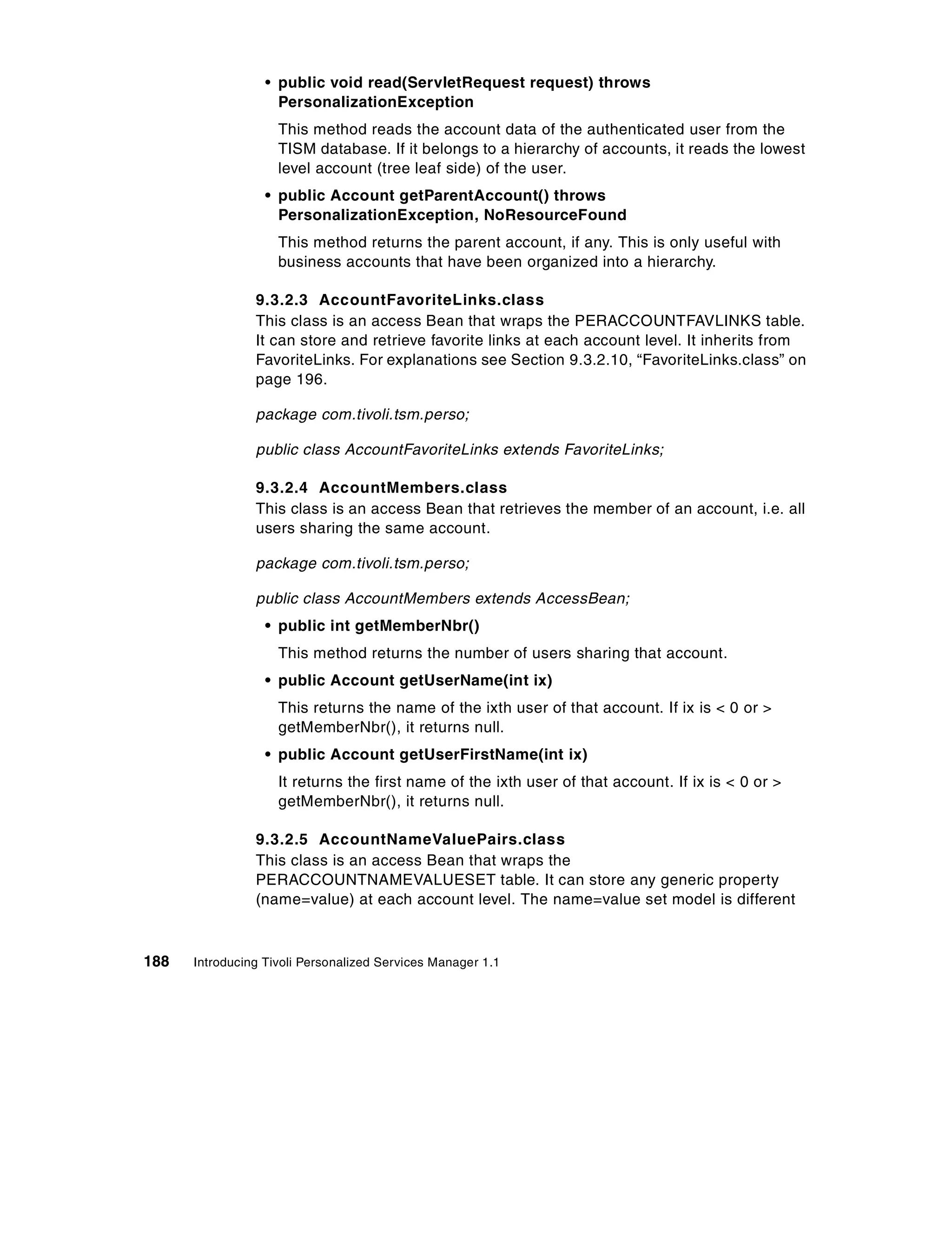 • public void read(ServletRequest request) throws
                    PersonalizationException
                    This method reads the account data of the authenticated user from the
                    TISM database. If it belongs to a hierarchy of accounts, it reads the lowest
                    level account (tree leaf side) of the user.
                  • public Account getParentAccount() throws
                    PersonalizationException, NoResourceFound
                    This method returns the parent account, if any. This is only useful with
                    business accounts that have been organized into a hierarchy.

                9.3.2.3 AccountFavoriteLinks.class
                This class is an access Bean that wraps the PERACCOUNTFAVLINKS table.
                It can store and retrieve favorite links at each account level. It inherits from
                FavoriteLinks. For explanations see Section 9.3.2.10, “FavoriteLinks.class” on
                page 196.

                package com.tivoli.tsm.perso;

                public class AccountFavoriteLinks extends FavoriteLinks;

                9.3.2.4 AccountMembers.class
                This class is an access Bean that retrieves the member of an account, i.e. all
                users sharing the same account.

                package com.tivoli.tsm.perso;

                public class AccountMembers extends AccessBean;
                  • public int getMemberNbr()
                    This method returns the number of users sharing that account.
                  • public Account getUserName(int ix)
                    This returns the name of the ixth user of that account. If ix is < 0 or >
                    getMemberNbr(), it returns null.
                  • public Account getUserFirstName(int ix)
                    It returns the first name of the ixth user of that account. If ix is < 0 or >
                    getMemberNbr(), it returns null.

                9.3.2.5 AccountNameValuePairs.class
                This class is an access Bean that wraps the
                PERACCOUNTNAMEVALUESET table. It can store any generic property
                (name=value) at each account level. The name=value set model is different



188   Introducing Tivoli Personalized Services Manager 1.1
 