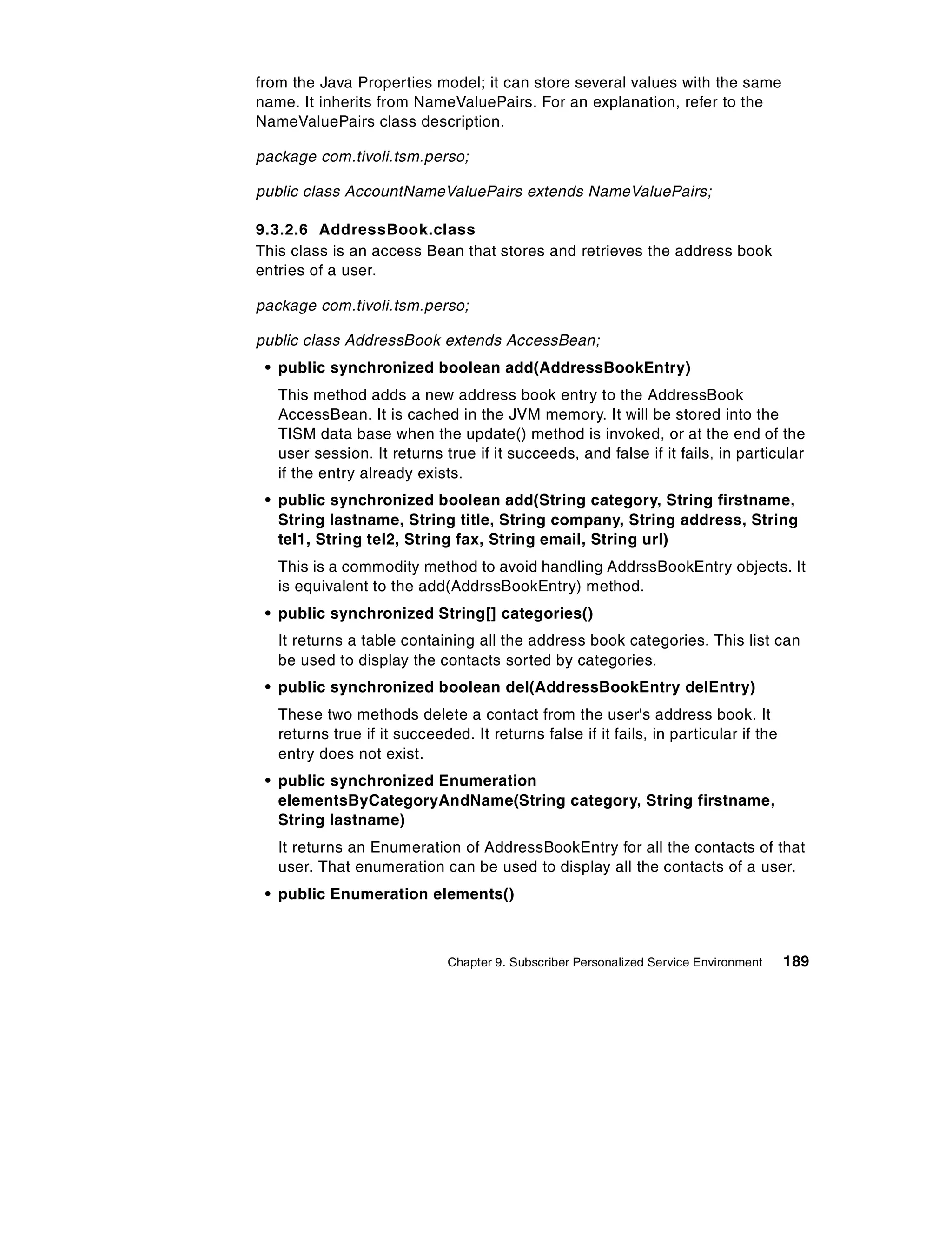 from the Java Properties model; it can store several values with the same
name. It inherits from NameValuePairs. For an explanation, refer to the
NameValuePairs class description.

package com.tivoli.tsm.perso;

public class AccountNameValuePairs extends NameValuePairs;

9.3.2.6 AddressBook.class
This class is an access Bean that stores and retrieves the address book
entries of a user.

package com.tivoli.tsm.perso;

public class AddressBook extends AccessBean;
 • public synchronized boolean add(AddressBookEntry)
   This method adds a new address book entry to the AddressBook
   AccessBean. It is cached in the JVM memory. It will be stored into the
   TISM data base when the update() method is invoked, or at the end of the
   user session. It returns true if it succeeds, and false if it fails, in particular
   if the entry already exists.
 • public synchronized boolean add(String category, String firstname,
   String lastname, String title, String company, String address, String
   tel1, String tel2, String fax, String email, String url)
   This is a commodity method to avoid handling AddrssBookEntry objects. It
   is equivalent to the add(AddrssBookEntry) method.
 • public synchronized String[] categories()
   It returns a table containing all the address book categories. This list can
   be used to display the contacts sorted by categories.
 • public synchronized boolean del(AddressBookEntry delEntry)
   These two methods delete a contact from the user's address book. It
   returns true if it succeeded. It returns false if it fails, in particular if the
   entry does not exist.
 • public synchronized Enumeration
   elementsByCategoryAndName(String category, String firstname,
   String lastname)
   It returns an Enumeration of AddressBookEntry for all the contacts of that
   user. That enumeration can be used to display all the contacts of a user.
 • public Enumeration elements()



                              Chapter 9. Subscriber Personalized Service Environment   189
 