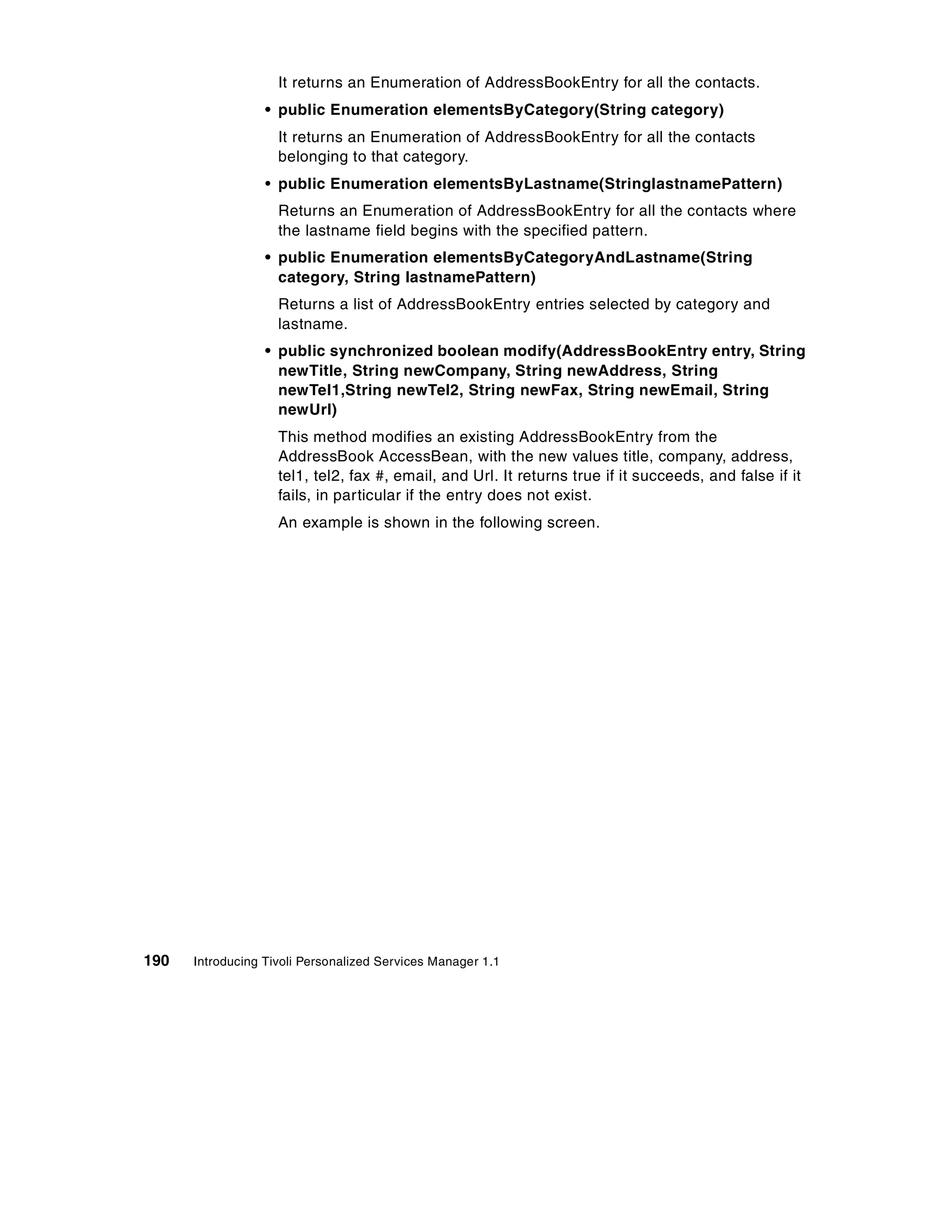 It returns an Enumeration of AddressBookEntry for all the contacts.
                  • public Enumeration elementsByCategory(String category)
                    It returns an Enumeration of AddressBookEntry for all the contacts
                    belonging to that category.
                  • public Enumeration elementsByLastname(StringlastnamePattern)
                    Returns an Enumeration of AddressBookEntry for all the contacts where
                    the lastname field begins with the specified pattern.
                  • public Enumeration elementsByCategoryAndLastname(String
                    category, String lastnamePattern)
                    Returns a list of AddressBookEntry entries selected by category and
                    lastname.
                  • public synchronized boolean modify(AddressBookEntry entry, String
                    newTitle, String newCompany, String newAddress, String
                    newTel1,String newTel2, String newFax, String newEmail, String
                    newUrl)
                    This method modifies an existing AddressBookEntry from the
                    AddressBook AccessBean, with the new values title, company, address,
                    tel1, tel2, fax #, email, and Url. It returns true if it succeeds, and false if it
                    fails, in particular if the entry does not exist.
                    An example is shown in the following screen.




190   Introducing Tivoli Personalized Services Manager 1.1
 