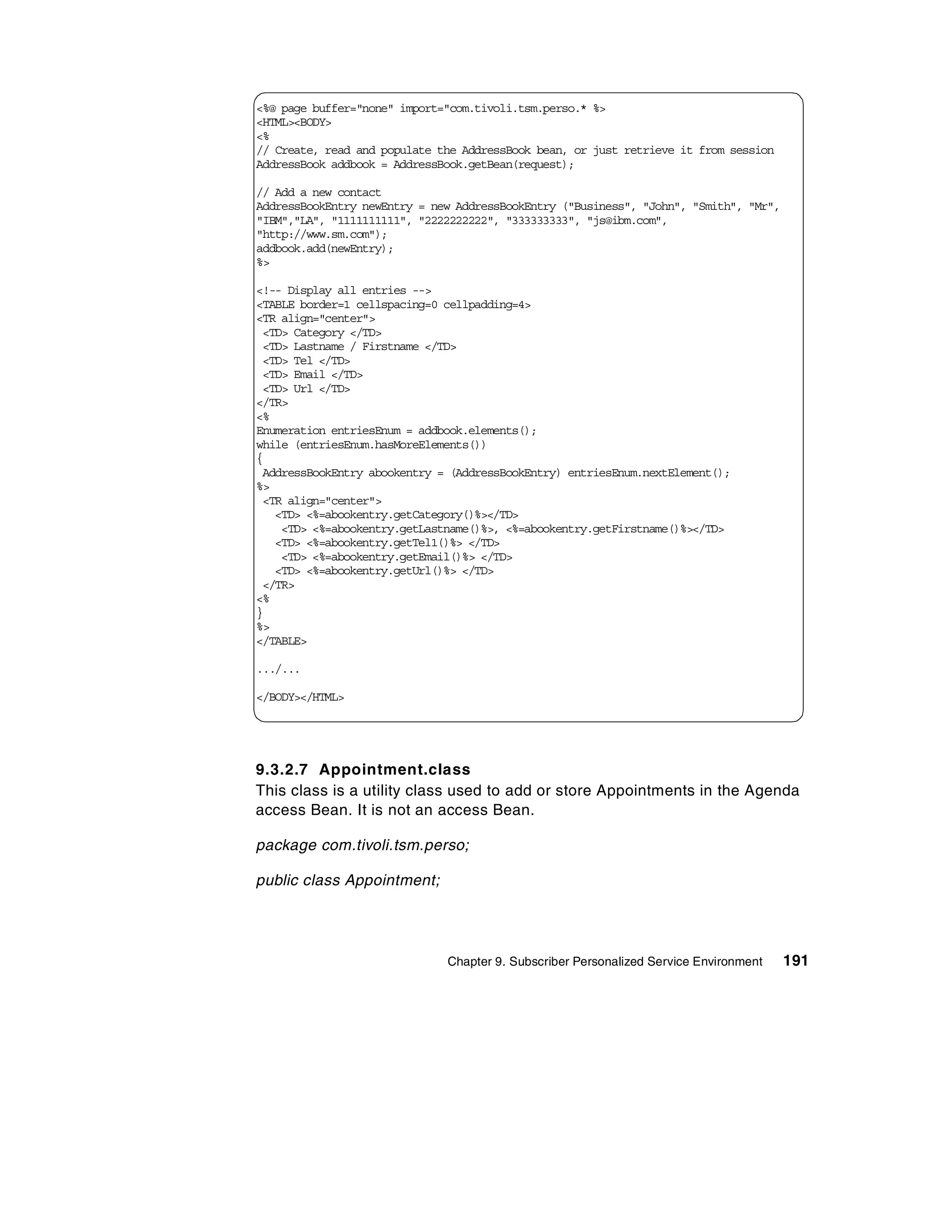 <%@ page buffer="none" import="com.tivoli.tsm.perso.* %>
<HTML><BODY>
<%
// Create, read and populate the AddressBook bean, or just retrieve it from session
AddressBook addbook = AddressBook.getBean(request);

// Add a new contact
AddressBookEntry newEntry = new AddressBookEntry ("Business", "John", "Smith", "Mr",
"IBM","LA", "1111111111", "2222222222", "333333333", "js@ibm.com",
"http://www.sm.com");
addbook.add(newEntry);
%>

<!-- Display all entries -->
<TABLE border=1 cellspacing=0 cellpadding=4>
<TR align="center">
 <TD> Category </TD>
 <TD> Lastname / Firstname </TD>
 <TD> Tel </TD>
 <TD> Email </TD>
 <TD> Url </TD>
</TR>
<%
Enumeration entriesEnum = addbook.elements();
while (entriesEnum.hasMoreElements())
{
 AddressBookEntry abookentry = (AddressBookEntry) entriesEnum.nextElement();
%>
 <TR align="center">
   <TD> <%=abookentry.getCategory()%></TD>
    <TD> <%=abookentry.getLastname()%>, <%=abookentry.getFirstname()%></TD>
   <TD> <%=abookentry.getTel1()%> </TD>
    <TD> <%=abookentry.getEmail()%> </TD>
   <TD> <%=abookentry.getUrl()%> </TD>
 </TR>
<%
}
%>
</TABLE>

.../...

</BODY></HTML>




9.3.2.7 Appointment.class
This class is a utility class used to add or store Appointments in the Agenda
access Bean. It is not an access Bean.

package com.tivoli.tsm.perso;

public class Appointment;




                              Chapter 9. Subscriber Personalized Service Environment   191
 
