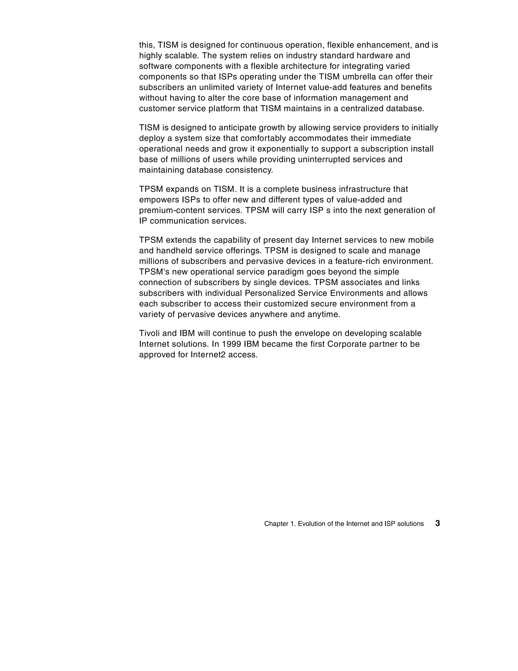 this, TISM is designed for continuous operation, flexible enhancement, and is
highly scalable. The system relies on industry standard hardware and
software components with a flexible architecture for integrating varied
components so that ISPs operating under the TISM umbrella can offer their
subscribers an unlimited variety of Internet value-add features and benefits
without having to alter the core base of information management and
customer service platform that TISM maintains in a centralized database.

TISM is designed to anticipate growth by allowing service providers to initially
deploy a system size that comfortably accommodates their immediate
operational needs and grow it exponentially to support a subscription install
base of millions of users while providing uninterrupted services and
maintaining database consistency.

TPSM expands on TISM. It is a complete business infrastructure that
empowers ISPs to offer new and different types of value-added and
premium-content services. TPSM will carry ISP s into the next generation of
IP communication services.

TPSM extends the capability of present day Internet services to new mobile
and handheld service offerings. TPSM is designed to scale and manage
millions of subscribers and pervasive devices in a feature-rich environment.
TPSM's new operational service paradigm goes beyond the simple
connection of subscribers by single devices. TPSM associates and links
subscribers with individual Personalized Service Environments and allows
each subscriber to access their customized secure environment from a
variety of pervasive devices anywhere and anytime.

Tivoli and IBM will continue to push the envelope on developing scalable
Internet solutions. In 1999 IBM became the first Corporate partner to be
approved for Internet2 access.




                                 Chapter 1. Evolution of the Internet and ISP solutions   3
 