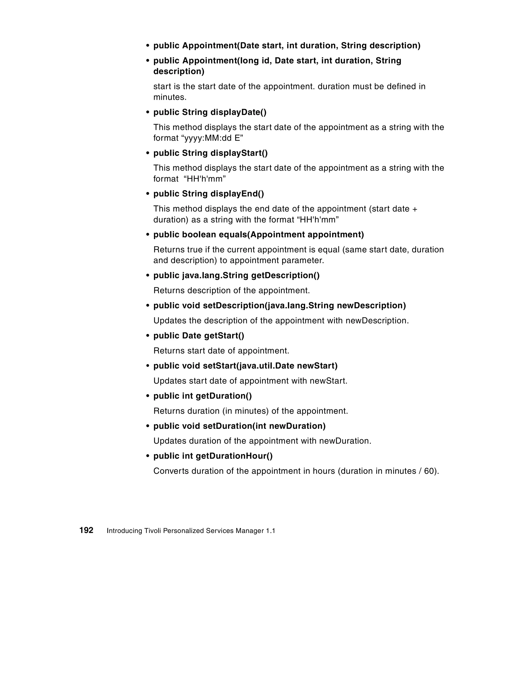 • public Appointment(Date start, int duration, String description)
                  • public Appointment(long id, Date start, int duration, String
                    description)
                    start is the start date of the appointment. duration must be defined in
                    minutes.
                  • public String displayDate()
                    This method displays the start date of the appointment as a string with the
                    format “yyyy:MM:dd E”
                  • public String displayStart()
                    This method displays the start date of the appointment as a string with the
                    format “HH'h'mm”
                  • public String displayEnd()
                    This method displays the end date of the appointment (start date +
                    duration) as a string with the format “HH'h'mm”
                  • public boolean equals(Appointment appointment)
                    Returns true if the current appointment is equal (same start date, duration
                    and description) to appointment parameter.
                  • public java.lang.String getDescription()
                    Returns description of the appointment.
                  • public void setDescription(java.lang.String newDescription)
                    Updates the description of the appointment with newDescription.
                  • public Date getStart()
                    Returns start date of appointment.
                  • public void setStart(java.util.Date newStart)
                    Updates start date of appointment with newStart.
                  • public int getDuration()
                    Returns duration (in minutes) of the appointment.
                  • public void setDuration(int newDuration)
                    Updates duration of the appointment with newDuration.
                  • public int getDurationHour()
                    Converts duration of the appointment in hours (duration in minutes / 60).




192   Introducing Tivoli Personalized Services Manager 1.1
 