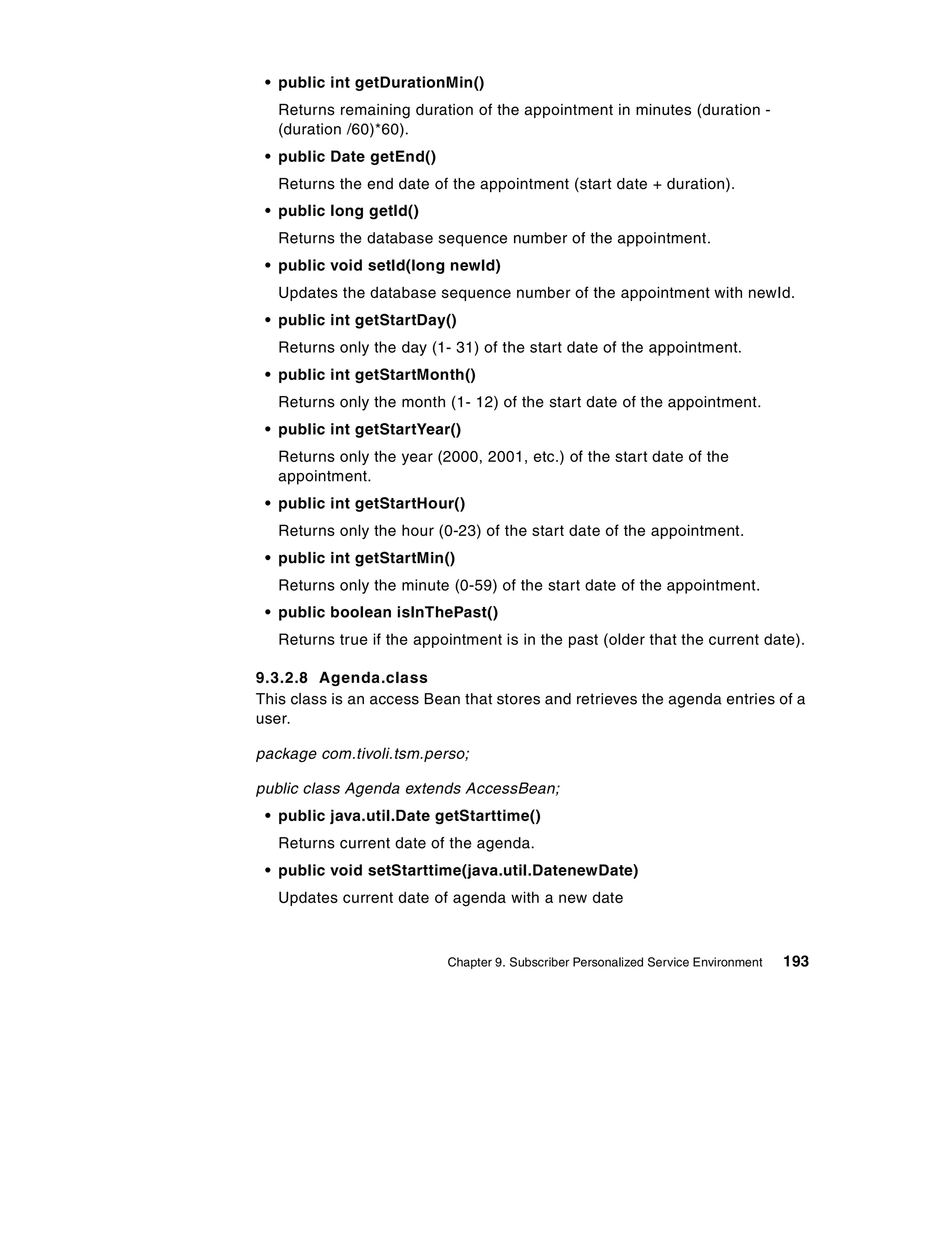 • public int getDurationMin()
   Returns remaining duration of the appointment in minutes (duration -
   (duration /60)*60).
 • public Date getEnd()
   Returns the end date of the appointment (start date + duration).
 • public long getId()
   Returns the database sequence number of the appointment.
 • public void setId(long newId)
   Updates the database sequence number of the appointment with newId.
 • public int getStartDay()
   Returns only the day (1- 31) of the start date of the appointment.
 • public int getStartMonth()
   Returns only the month (1- 12) of the start date of the appointment.
 • public int getStartYear()
   Returns only the year (2000, 2001, etc.) of the start date of the
   appointment.
 • public int getStartHour()
   Returns only the hour (0-23) of the start date of the appointment.
 • public int getStartMin()
   Returns only the minute (0-59) of the start date of the appointment.
 • public boolean isInThePast()
   Returns true if the appointment is in the past (older that the current date).

9.3.2.8 Agenda.class
This class is an access Bean that stores and retrieves the agenda entries of a
user.

package com.tivoli.tsm.perso;

public class Agenda extends AccessBean;
 • public java.util.Date getStarttime()
   Returns current date of the agenda.
 • public void setStarttime(java.util.DatenewDate)
   Updates current date of agenda with a new date



                           Chapter 9. Subscriber Personalized Service Environment   193
 
