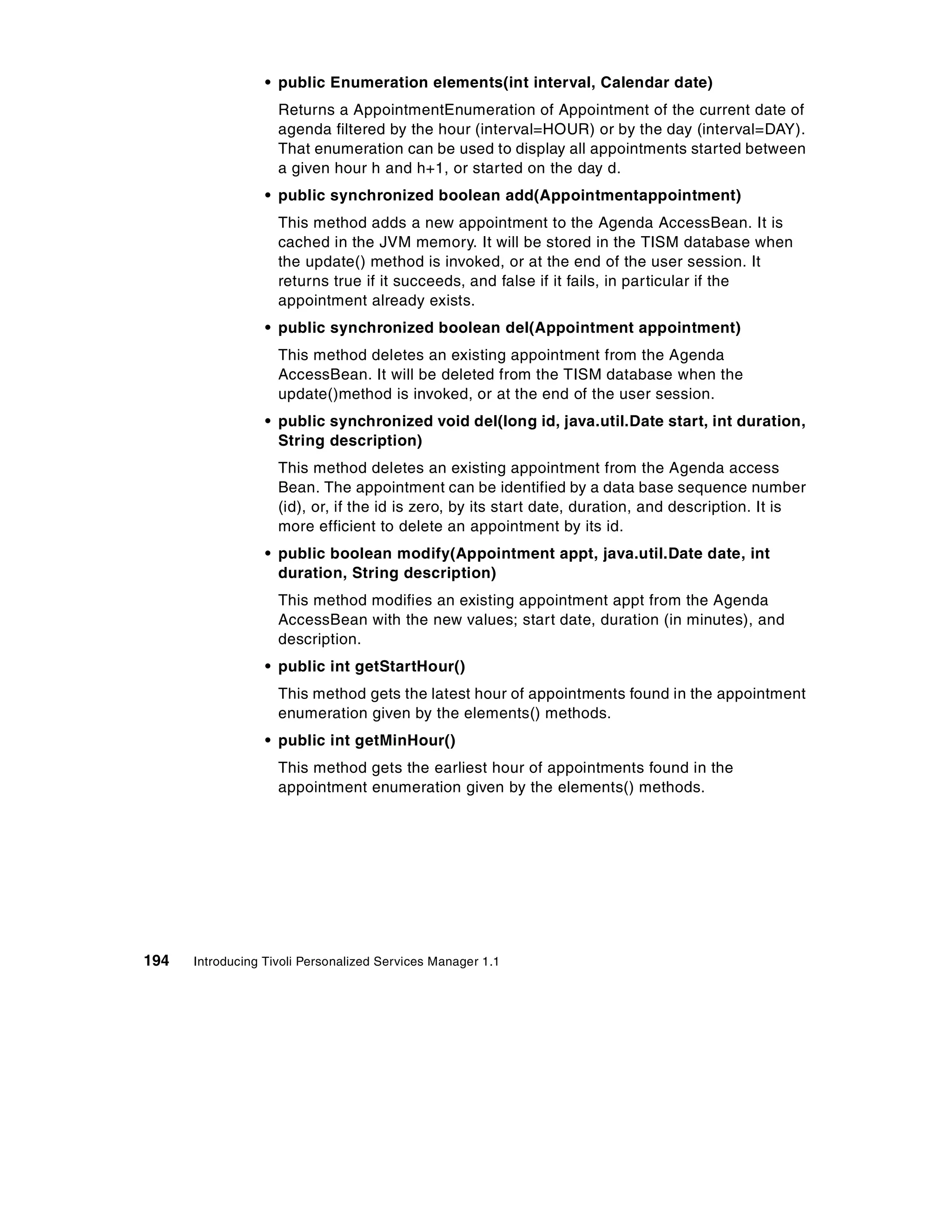 • public Enumeration elements(int interval, Calendar date)
                    Returns a AppointmentEnumeration of Appointment of the current date of
                    agenda filtered by the hour (interval=HOUR) or by the day (interval=DAY).
                    That enumeration can be used to display all appointments started between
                    a given hour h and h+1, or started on the day d.
                  • public synchronized boolean add(Appointmentappointment)
                    This method adds a new appointment to the Agenda AccessBean. It is
                    cached in the JVM memory. It will be stored in the TISM database when
                    the update() method is invoked, or at the end of the user session. It
                    returns true if it succeeds, and false if it fails, in particular if the
                    appointment already exists.
                  • public synchronized boolean del(Appointment appointment)
                    This method deletes an existing appointment from the Agenda
                    AccessBean. It will be deleted from the TISM database when the
                    update()method is invoked, or at the end of the user session.
                  • public synchronized void del(long id, java.util.Date start, int duration,
                    String description)
                    This method deletes an existing appointment from the Agenda access
                    Bean. The appointment can be identified by a data base sequence number
                    (id), or, if the id is zero, by its start date, duration, and description. It is
                    more efficient to delete an appointment by its id.
                  • public boolean modify(Appointment appt, java.util.Date date, int
                    duration, String description)
                    This method modifies an existing appointment appt from the Agenda
                    AccessBean with the new values; start date, duration (in minutes), and
                    description.
                  • public int getStartHour()
                    This method gets the latest hour of appointments found in the appointment
                    enumeration given by the elements() methods.
                  • public int getMinHour()
                    This method gets the earliest hour of appointments found in the
                    appointment enumeration given by the elements() methods.




194   Introducing Tivoli Personalized Services Manager 1.1
 
