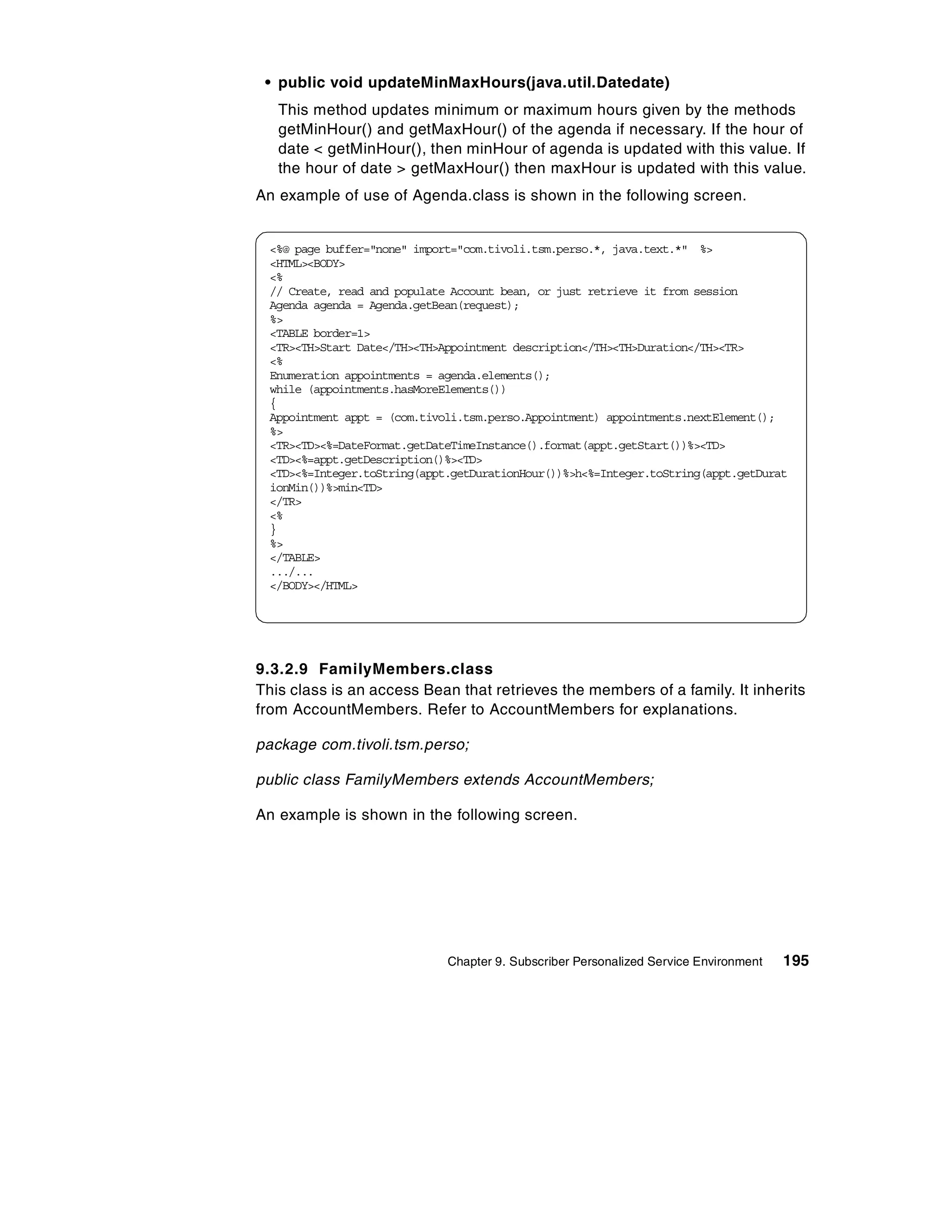 • public void updateMinMaxHours(java.util.Datedate)
   This method updates minimum or maximum hours given by the methods
   getMinHour() and getMaxHour() of the agenda if necessary. If the hour of
   date < getMinHour(), then minHour of agenda is updated with this value. If
   the hour of date > getMaxHour() then maxHour is updated with this value.
An example of use of Agenda.class is shown in the following screen.


  <%@ page buffer="none" import="com.tivoli.tsm.perso.*, java.text.*" %>
  <HTML><BODY>
  <%
  // Create, read and populate Account bean, or just retrieve it from session
  Agenda agenda = Agenda.getBean(request);
  %>
  <TABLE border=1>
  <TR><TH>Start Date</TH><TH>Appointment description</TH><TH>Duration</TH><TR>
  <%
  Enumeration appointments = agenda.elements();
  while (appointments.hasMoreElements())
  {
  Appointment appt = (com.tivoli.tsm.perso.Appointment) appointments.nextElement();
  %>
  <TR><TD><%=DateFormat.getDateTimeInstance().format(appt.getStart())%><TD>
  <TD><%=appt.getDescription()%><TD>
  <TD><%=Integer.toString(appt.getDurationHour())%>h<%=Integer.toString(appt.getDurat
  ionMin())%>min<TD>
  </TR>
  <%
  }
  %>
  </TABLE>
  .../...
  </BODY></HTML>




9.3.2.9 FamilyMembers.class
This class is an access Bean that retrieves the members of a family. It inherits
from AccountMembers. Refer to AccountMembers for explanations.

package com.tivoli.tsm.perso;

public class FamilyMembers extends AccountMembers;

An example is shown in the following screen.




                              Chapter 9. Subscriber Personalized Service Environment   195
 