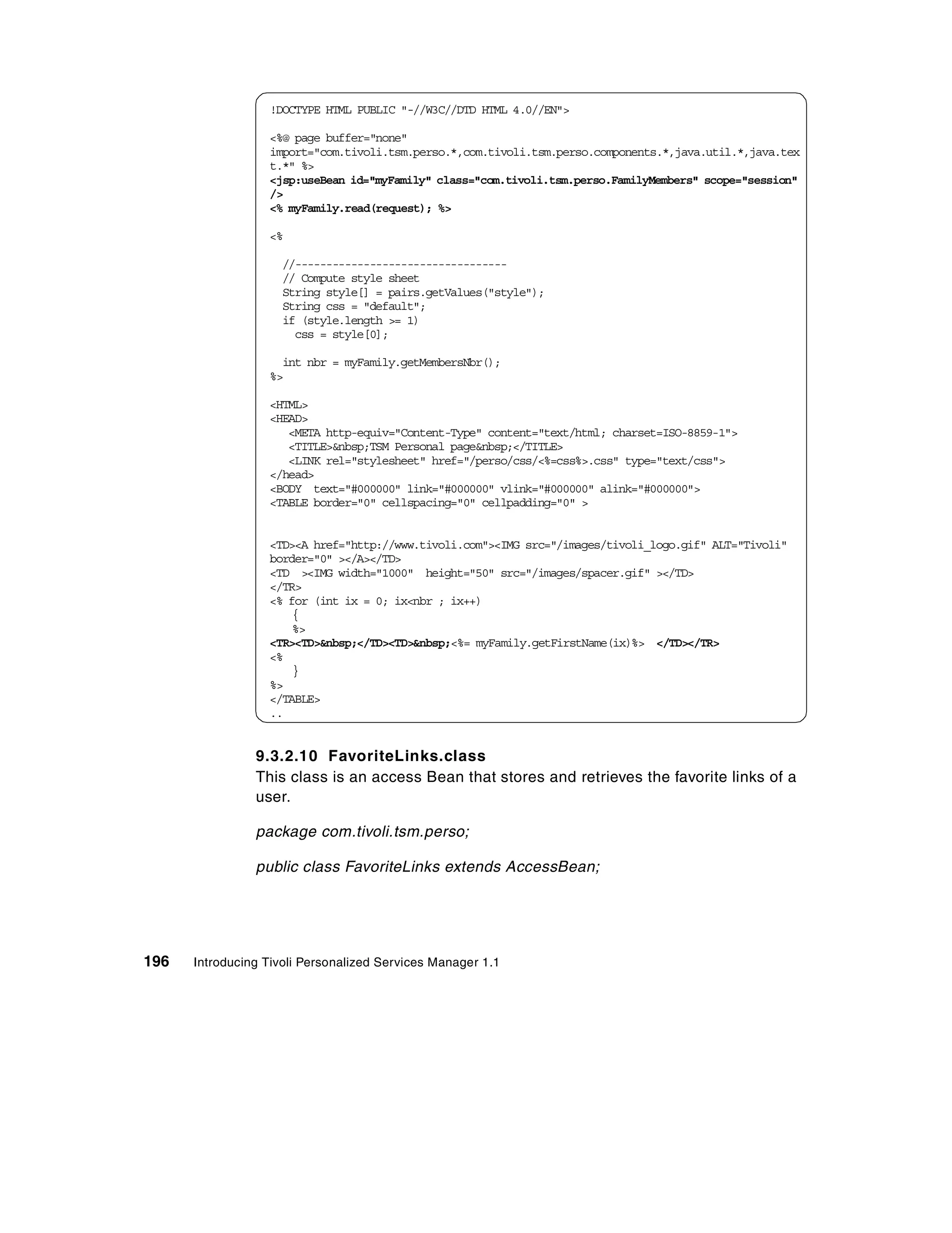 !DOCTYPE HTML PUBLIC "-//W3C//DTD HTML 4.0//EN">

                  <%@ page buffer="none"
                  import="com.tivoli.tsm.perso.*,com.tivoli.tsm.perso.components.*,java.util.*,java.tex
                  t.*" %>
                  <jsp:useBean id="myFamily" class="com.tivoli.tsm.perso.FamilyMembers" scope="session"
                  />
                  <% myFamily.read(request); %>

                  <%

                     //----------------------------------
                     // Compute style sheet
                     String style[] = pairs.getValues("style");
                     String css = "default";
                     if (style.length >= 1)
                       css = style[0];

                    int nbr = myFamily.getMembersNbr();
                  %>

                  <HTML>
                  <HEAD>
                     <META http-equiv="Content-Type" content="text/html; charset=ISO-8859-1">
                     <TITLE>&nbsp;TSM Personal page&nbsp;</TITLE>
                     <LINK rel="stylesheet" href="/perso/css/<%=css%>.css" type="text/css">
                  </head>
                  <BODY text="#000000" link="#000000" vlink="#000000" alink="#000000">
                  <TABLE border="0" cellspacing="0" cellpadding="0" >


                  <TD><A href="http://www.tivoli.com"><IMG src="/images/tivoli_logo.gif" ALT="Tivoli"
                  border="0" ></A></TD>
                  <TD ><IMG width="1000" height="50" src="/images/spacer.gif" ></TD>
                  </TR>
                  <% for (int ix = 0; ix<nbr ; ix++)
                      {
                      %>
                  <TR><TD>&nbsp;</TD><TD>&nbsp;<%= myFamily.getFirstName(ix)%> </TD></TR>
                  <%
                      }
                  %>
                  </TABLE>
                  ..


                9.3.2.10 FavoriteLinks.class
                This class is an access Bean that stores and retrieves the favorite links of a
                user.

                package com.tivoli.tsm.perso;

                public class FavoriteLinks extends AccessBean;




196   Introducing Tivoli Personalized Services Manager 1.1
 