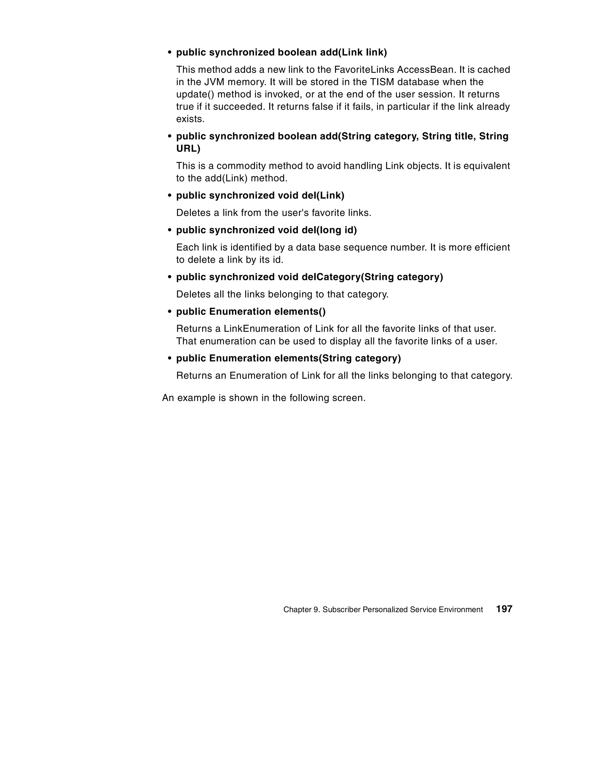 • public synchronized boolean add(Link link)
   This method adds a new link to the FavoriteLinks AccessBean. It is cached
   in the JVM memory. It will be stored in the TISM database when the
   update() method is invoked, or at the end of the user session. It returns
   true if it succeeded. It returns false if it fails, in particular if the link already
   exists.
 • public synchronized boolean add(String category, String title, String
   URL)
   This is a commodity method to avoid handling Link objects. It is equivalent
   to the add(Link) method.
 • public synchronized void del(Link)
   Deletes a link from the user's favorite links.
 • public synchronized void del(long id)
   Each link is identified by a data base sequence number. It is more efficient
   to delete a link by its id.
 • public synchronized void delCategory(String category)
   Deletes all the links belonging to that category.
 • public Enumeration elements()
   Returns a LinkEnumeration of Link for all the favorite links of that user.
   That enumeration can be used to display all the favorite links of a user.
 • public Enumeration elements(String category)
   Returns an Enumeration of Link for all the links belonging to that category.

An example is shown in the following screen.




                              Chapter 9. Subscriber Personalized Service Environment   197
 