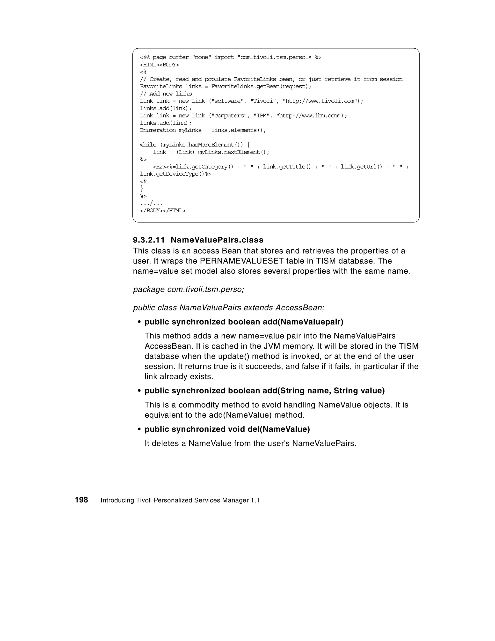 <%@ page buffer="none" import="com.tivoli.tsm.perso.* %>
                  <HTML><BODY>
                  <%
                  // Create, read and populate FavoriteLinks bean, or just retrieve it from session
                  FavoriteLinks links = FavoriteLinks.getBean(request);
                  // Add new links
                  Link link = new Link ("software", "Tivoli", "http://www.tivoli.com");
                  links.add(link);
                  Link link = new Link ("computers", "IBM", "http://www.ibm.com");
                  links.add(link);
                  Enumeration myLinks = links.elements();

                  while (myLinks.hasMoreElement()) {
                      link = (Link) myLinks.nextElement();
                  %>
                      <H2><%=link.getCategory() + " " + link.getTitle() + " " + link.getUrl() + " " +
                  link.getDeviceType()%>
                  <%
                  }
                  %>
                  .../...
                  </BODY></HTML>



                9.3.2.11 NameValuePairs.class
                This class is an access Bean that stores and retrieves the properties of a
                user. It wraps the PERNAMEVALUESET table in TISM database. The
                name=value set model also stores several properties with the same name.

                package com.tivoli.tsm.perso;

                public class NameValuePairs extends AccessBean;
                  • public synchronized boolean add(NameValuepair)
                    This method adds a new name=value pair into the NameValuePairs
                    AccessBean. It is cached in the JVM memory. It will be stored in the TISM
                    database when the update() method is invoked, or at the end of the user
                    session. It returns true is it succeeds, and false if it fails, in particular if the
                    link already exists.
                  • public synchronized boolean add(String name, String value)
                    This is a commodity method to avoid handling NameValue objects. It is
                    equivalent to the add(NameValue) method.
                  • public synchronized void del(NameValue)
                    It deletes a NameValue from the user's NameValuePairs.




198   Introducing Tivoli Personalized Services Manager 1.1
 