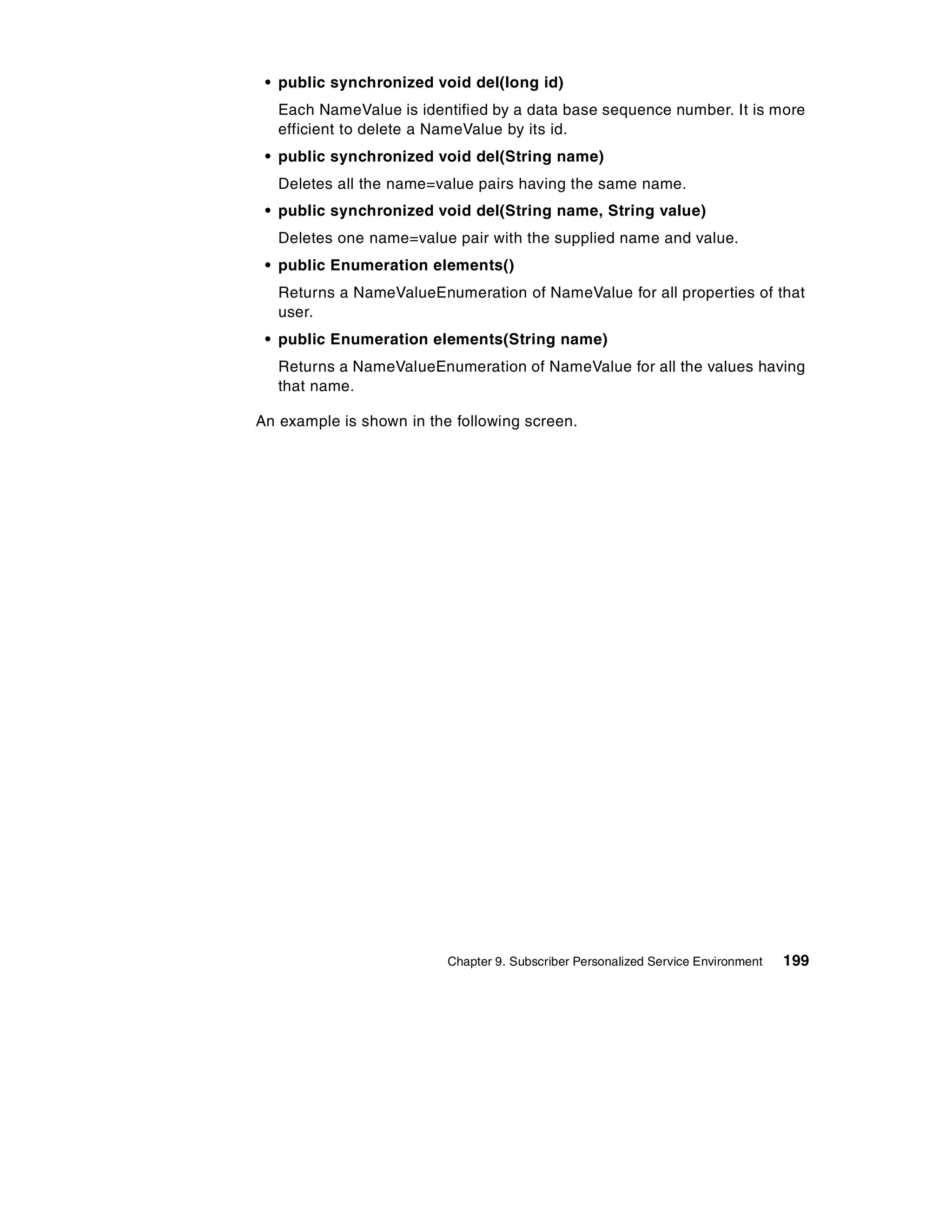 • public synchronized void del(long id)
   Each NameValue is identified by a data base sequence number. It is more
   efficient to delete a NameValue by its id.
 • public synchronized void del(String name)
   Deletes all the name=value pairs having the same name.
 • public synchronized void del(String name, String value)
   Deletes one name=value pair with the supplied name and value.
 • public Enumeration elements()
   Returns a NameValueEnumeration of NameValue for all properties of that
   user.
 • public Enumeration elements(String name)
   Returns a NameValueEnumeration of NameValue for all the values having
   that name.

An example is shown in the following screen.




                          Chapter 9. Subscriber Personalized Service Environment   199
 