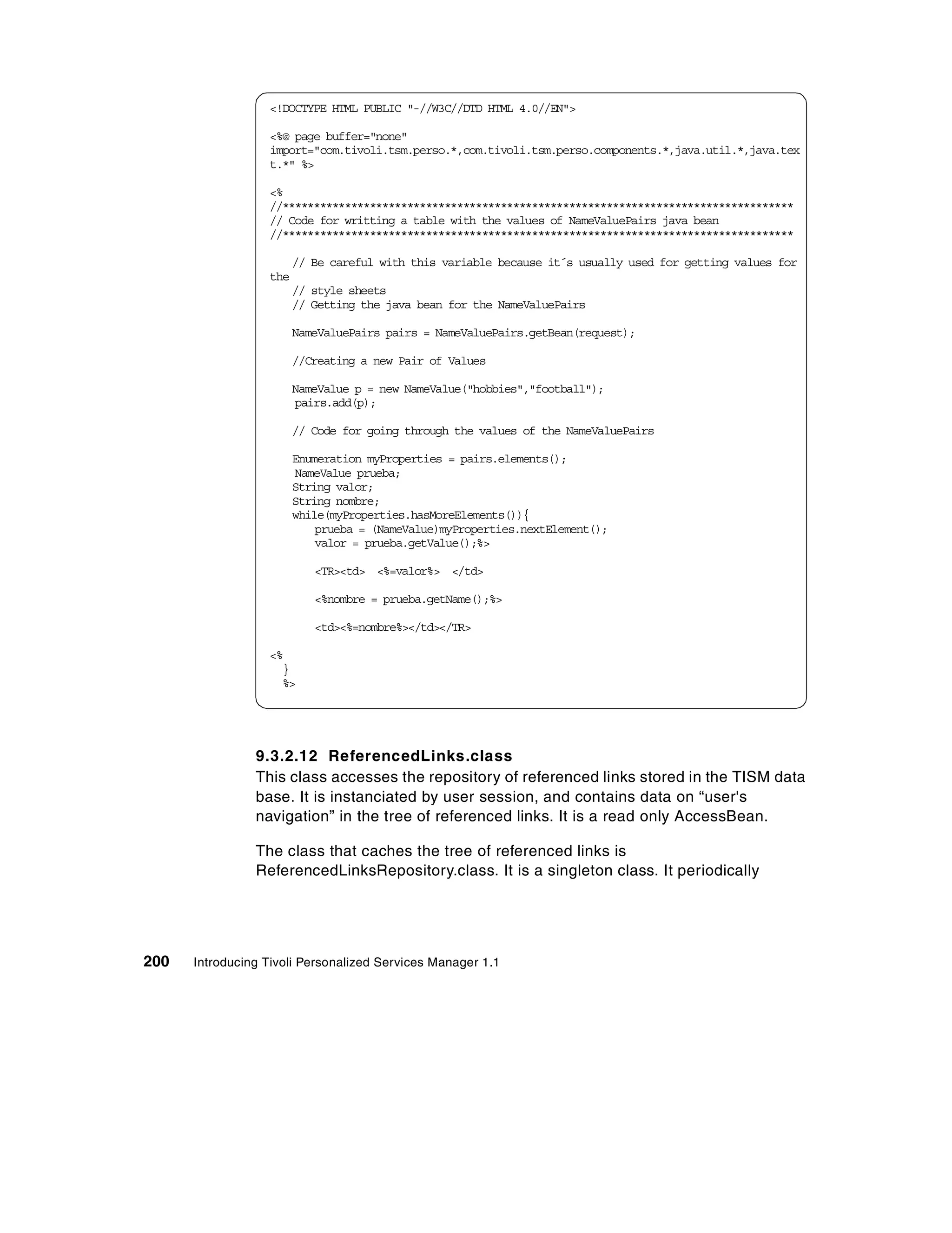 <!DOCTYPE HTML PUBLIC "-//W3C//DTD HTML 4.0//EN">

                  <%@ page buffer="none"
                  import="com.tivoli.tsm.perso.*,com.tivoli.tsm.perso.components.*,java.util.*,java.tex
                  t.*" %>

                  <%
                  //**********************************************************************************
                  // Code for writting a table with the values of NameValuePairs java bean
                  //**********************************************************************************

                        // Be careful with this variable because it´s usually used for getting values for
                  the
                        // style sheets
                        // Getting the java bean for the NameValuePairs

                        NameValuePairs pairs = NameValuePairs.getBean(request);

                        //Creating a new Pair of Values

                        NameValue p = new NameValue("hobbies","football");
                        pairs.add(p);

                        // Code for going through the values of the NameValuePairs

                        Enumeration myProperties = pairs.elements();
                        NameValue prueba;
                        String valor;
                        String nombre;
                        while(myProperties.hasMoreElements()){
                            prueba = (NameValue)myProperties.nextElement();
                            valor = prueba.getValue();%>

                           <TR><td> <%=valor%> </td>

                           <%nombre = prueba.getName();%>

                           <td><%=nombre%></td></TR>

                  <%
                    }
                    %>




                9.3.2.12 ReferencedLinks.class
                This class accesses the repository of referenced links stored in the TISM data
                base. It is instanciated by user session, and contains data on “user's
                navigation” in the tree of referenced links. It is a read only AccessBean.

                The class that caches the tree of referenced links is
                ReferencedLinksRepository.class. It is a singleton class. It periodically




200   Introducing Tivoli Personalized Services Manager 1.1
 