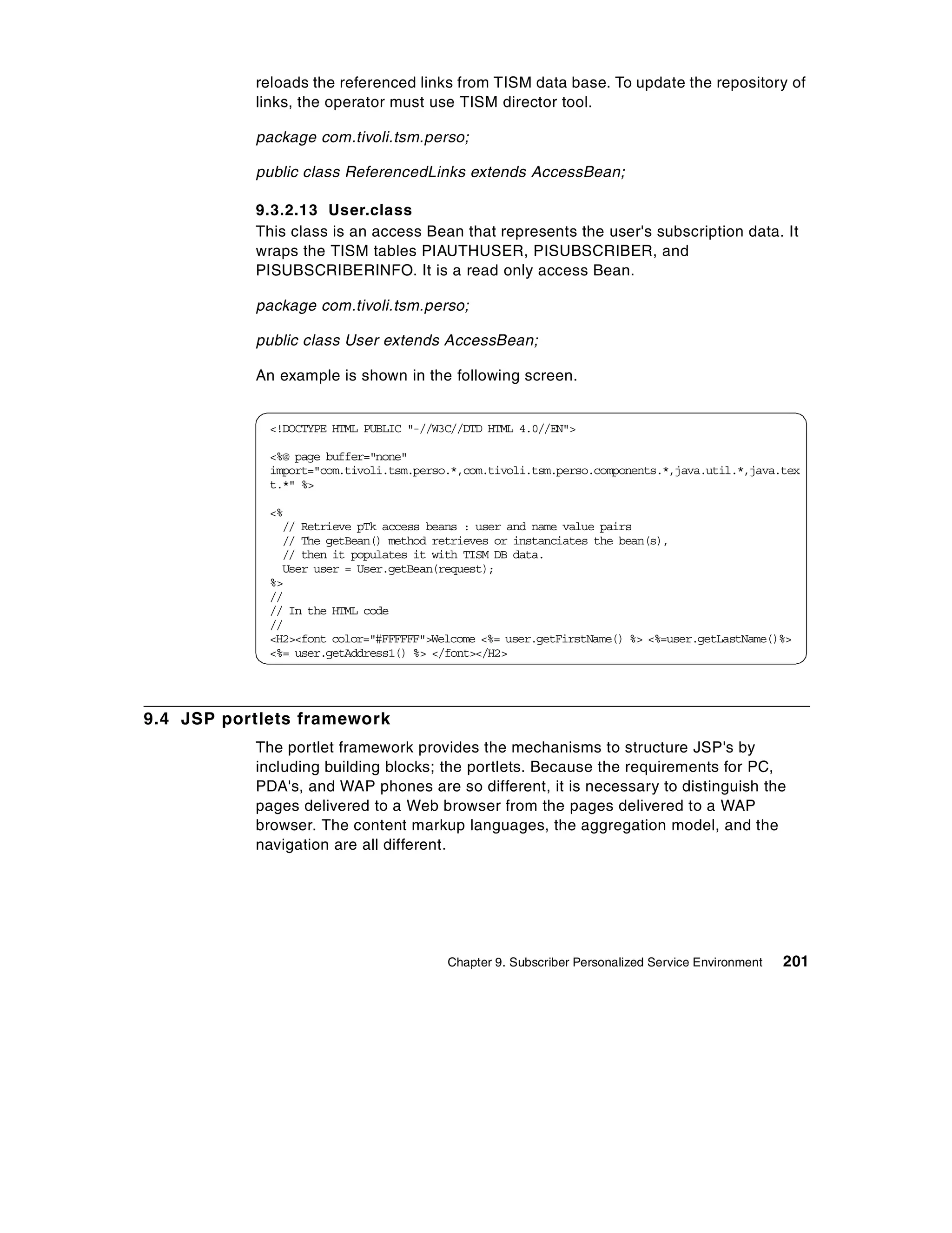 reloads the referenced links from TISM data base. To update the repository of
           links, the operator must use TISM director tool.

           package com.tivoli.tsm.perso;

           public class ReferencedLinks extends AccessBean;

           9.3.2.13 User.class
           This class is an access Bean that represents the user's subscription data. It
           wraps the TISM tables PIAUTHUSER, PISUBSCRIBER, and
           PISUBSCRIBERINFO. It is a read only access Bean.

           package com.tivoli.tsm.perso;

           public class User extends AccessBean;

           An example is shown in the following screen.


             <!DOCTYPE HTML PUBLIC "-//W3C//DTD HTML 4.0//EN">

             <%@ page buffer="none"
             import="com.tivoli.tsm.perso.*,com.tivoli.tsm.perso.components.*,java.util.*,java.tex
             t.*" %>

             <%
               // Retrieve pTk access beans : user and name value pairs
               // The getBean() method retrieves or instanciates the bean(s),
               // then it populates it with TISM DB data.
               User user = User.getBean(request);
             %>
             //
             // In the HTML code
             //
             <H2><font color="#FFFFFF">Welcome <%= user.getFirstName() %> <%=user.getLastName()%>
             <%= user.getAddress1() %> </font></H2>




9.4 JSP portlets framework
           The portlet framework provides the mechanisms to structure JSP's by
           including building blocks; the portlets. Because the requirements for PC,
           PDA's, and WAP phones are so different, it is necessary to distinguish the
           pages delivered to a Web browser from the pages delivered to a WAP
           browser. The content markup languages, the aggregation model, and the
           navigation are all different.




                                         Chapter 9. Subscriber Personalized Service Environment   201
 