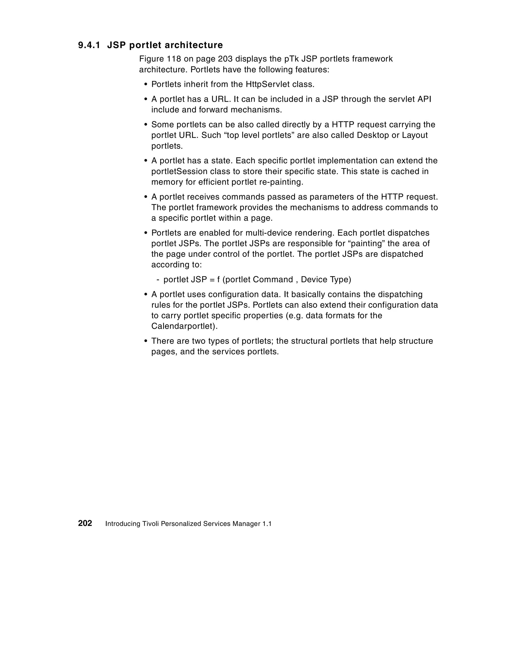 9.4.1 JSP portlet architecture
                Figure 118 on page 203 displays the pTk JSP portlets framework
                architecture. Portlets have the following features:
                  • Portlets inherit from the HttpServlet class.
                  • A portlet has a URL. It can be included in a JSP through the servlet API
                    include and forward mechanisms.
                  • Some portlets can be also called directly by a HTTP request carrying the
                    portlet URL. Such “top level portlets” are also called Desktop or Layout
                    portlets.
                  • A portlet has a state. Each specific portlet implementation can extend the
                    portletSession class to store their specific state. This state is cached in
                    memory for efficient portlet re-painting.
                  • A portlet receives commands passed as parameters of the HTTP request.
                    The portlet framework provides the mechanisms to address commands to
                    a specific portlet within a page.
                  • Portlets are enabled for multi-device rendering. Each portlet dispatches
                    portlet JSPs. The portlet JSPs are responsible for “painting” the area of
                    the page under control of the portlet. The portlet JSPs are dispatched
                    according to:
                     - portlet JSP = f (portlet Command , Device Type)
                  • A portlet uses configuration data. It basically contains the dispatching
                    rules for the portlet JSPs. Portlets can also extend their configuration data
                    to carry portlet specific properties (e.g. data formats for the
                    Calendarportlet).
                  • There are two types of portlets; the structural portlets that help structure
                    pages, and the services portlets.




202   Introducing Tivoli Personalized Services Manager 1.1
 